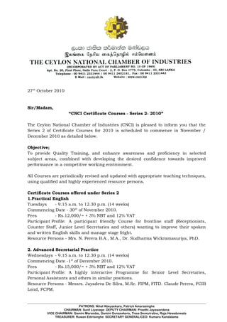 27th
October 2010
Sir/Madam,
“CNCI Certificate Courses - Series 2- 2010”
The Ceylon National Chamber of Industries (CNCI) is pleased to inform you that the
Series 2 of Certificate Courses for 2010 is scheduled to commence in November /
December 2010 as detailed below.
Objective;
To provide Quality Training, and enhance awareness and proficiency in selected
subject areas, combined with developing the desired confidence towards improved
performance in a competitive working environment.
All Courses are periodically revised and updated with appropriate teaching techniques,
using qualified and highly experienced resource persons.
Certificate Courses offered under Series 2
1.Practical English
Tuesdays - 9.15 a.m. to 12.30 p.m. (14 weeks)
Commencing Date - 30th
of November 2010.
Fees - Rs.12,000/= + 3% NBT and 12% VAT
Participant Profile: A participant friendly Course for frontline staff (Receptionists,
Counter Staff, Junior Level Secretaries and others) wanting to improve their spoken
and written English skills and manage stage fright.
Resource Persons - Mrs. N. Perera B.A., M.A., Dr. Sudharma Wickramasuriya, PhD.
2. Advanced Secretarial Practice
Wednesdays - 9.15 a.m. to 12.30 p.m. (14 weeks)
Commencing Date -1st
of December 2010.
Fees - Rs.15,000/= + 3% NBT and 12% VAT
Participant Profile: A highly interactive Programme for Senior Level Secretaries,
Personal Assistants and others in similar positions.
Resource Persons - Messrs. Jayadeva De Silva, M.Sc. FIPM, FITD. Claude Perera, FCIB
Lond, FCPM.
PATRONS: Nihal Abeysekara, Patrick Amarasinghe
CHAIRMAN: Sunil Liyanage DEPUTY CHAIRMAN: Preethi Jayawardena
VICE CHAIRMAN: Gamini Marambe, Gamini Gunasekera, Tissa Seneviratne, Raja Hewabowala
TREASURER: Ruwan Edirisinghe SECRETARY GENERAL/CEO: Kumara Kandalama
 