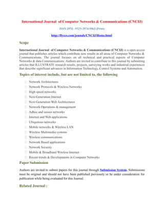 International Journal of Computer Networks & Communications (CNCIJ)
ISSN 2974 - 932N 2974-5962 (Print)
http://flyccs.com/jounals/CNCIJ/Home.html
Scope
International Journal of Computer Networks & Communications (CNCIJ) is a open access
journal that publishes articles which contribute new results in all areas of Computer Networks &
Communications. The journal focuses on all technical and practical aspects of Computer
Networks & data Communications. Authors are invited to contribute to this journal by submitting
articles that ILLUSTRATE research results, projects, surveying works and industrial experiences
that describe significant advances in Information Technology, Control Systems and Automation.
Topics of interest include, but are not limited to, the following
 Network Architectures
 Network Protocols & Wireless Networks
 High speed networks
 Next Generation Internet
 Next Generation Web Architectures
 Network Operations & management
 Adhoc and sensor networks
 Internet and Web applications
 Ubiquitous networks
 Mobile networks & Wireless LAN
 Wireless Multimedia systems
 Wireless communications
 Network Based applications
 Network Security
 Mobile & Broadband Wireless Internet
 Recent trends & Developments in Computer Networks
Paper Submission
Authors are invited to submit papers for this journal through Submission System. Submissions
must be original and should not have been published previously or be under consideration for
publication while being evaluated for this Journal.
Related Journal :
 