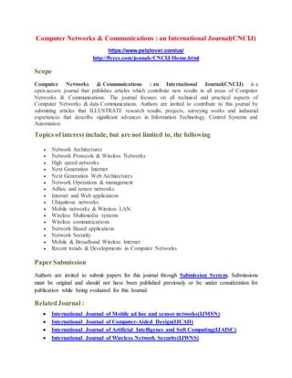 Computer Networks & Communications : an International Journal(CNCIJ)
https://www.petzlover.com/us/
http://flyccs.com/jounals/CNCIJ/Home.html
Scope
Computer Networks & Communications : an International Journal(CNCIJ) is a
open access journal that publishes articles which contribute new results in all areas of Computer
Networks & Communications. The journal focuses on all technical and practical aspects of
Computer Networks & data Communications. Authors are invited to contribute to this journal by
submitting articles that ILLUSTRATE research results, projects, surveying works and industrial
experiences that describe significant advances in Information Technology, Control Systems and
Automation.
Topics of interest include, but are not limited to, the following
 Network Architectures
 Network Protocols & Wireless Networks
 High speed networks
 Next Generation Internet
 Next Generation Web Architectures
 Network Operations & management
 Adhoc and sensor networks
 Internet and Web applications
 Ubiquitous networks
 Mobile networks & Wireless LAN
 Wireless Multimedia systems
 Wireless communications
 Network Based applications
 Network Security
 Mobile & Broadband Wireless Internet
 Recent trends & Developments in Computer Networks
PaperSubmission
Authors are invited to submit papers for this journal through Submission System. Submissions
must be original and should not have been published previously or be under consideration for
publication while being evaluated for this Journal.
RelatedJournal :
 International Journal of Mobile ad hoc and sensor networks(IJMSN)
 International Journal of Computer-Aided Design(IJCAD)
 International Journal of Artificial Intelligence and Soft Computing(IJAISC)
 International Journal of Wireless Network Security(IJWNS)
 