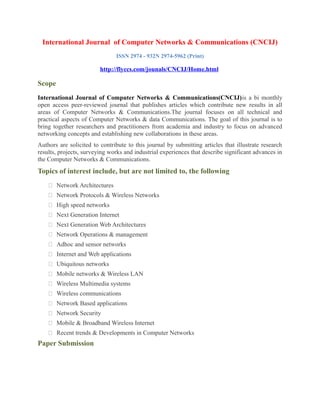 International Journal of Computer Networks & Communications (CNCIJ)
ISSN 2974 - 932N 2974-5962 (Print)
http://flyccs.com/jounals/CNCIJ/Home.html
Scope
International Journal of Computer Networks & Communications(CNCIJ)is a bi monthly
open access peer-reviewed journal that publishes articles which contribute new results in all
areas of Computer Networks & Communications.The journal focuses on all technical and
practical aspects of Computer Networks & data Communications. The goal of this journal is to
bring together researchers and practitioners from academia and industry to focus on advanced
networking concepts and establishing new collaborations in these areas.
Authors are solicited to contribute to this journal by submitting articles that illustrate research
results, projects, surveying works and industrial experiences that describe significant advances in
the Computer Networks & Communications.
Topics of interest include, but are not limited to, the following
 Network Architectures
 Network Protocols & Wireless Networks
 High speed networks
 Next Generation Internet
 Next Generation Web Architectures
 Network Operations & management
 Adhoc and sensor networks
 Internet and Web applications
 Ubiquitous networks
 Mobile networks & Wireless LAN
 Wireless Multimedia systems
 Wireless communications
 Network Based applications
 Network Security
 Mobile & Broadband Wireless Internet
 Recent trends & Developments in Computer Networks
Paper Submission
 