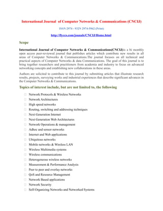 International Journal of Computer Networks & Communications (CNCIJ)
ISSN 2974 - 932N 2974-5962 (Print)
http://flyccs.com/jounals/CNCIJ/Home.html
Scope
International Journal of Computer Networks & Communications(CNCIJ)is a bi monthly
open access peer-reviewed journal that publishes articles which contribute new results in all
areas of Computer Networks & Communications.The journal focuses on all technical and
practical aspects of Computer Networks & data Communications. The goal of this journal is to
bring together researchers and practitioners from academia and industry to focus on advanced
networking concepts and establishing new collaborations in these areas.
Authors are solicited to contribute to this journal by submitting articles that illustrate research
results, projects, surveying works and industrial experiences that describe significant advances in
the Computer Networks & Communications.
Topics of interest include, but are not limited to, the following
 Network Protocols & Wireless Networks
 Network Architectures
 High speed networks
 Routing, switching and addressing techniques
 Next Generation Internet
 Next Generation Web Architectures
 Network Operations & management
 Adhoc and sensor networks
 Internet and Web applications
 Ubiquitous networks
 Mobile networks & Wireless LAN
 Wireless Multimedia systems
 Wireless communications
 Heterogeneous wireless networks
 Measurement & Performance Analysis
 Peer to peer and overlay networks
 QoS and Resource Management
 Network Based applications
 Network Security
 Self-Organizing Networks and Networked Systems
 