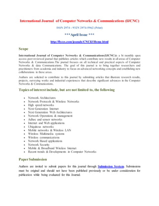 International Journal of Computer Networks & Communications (IJCNC)
ISSN 2974 - 932N 2974-5962 (Print)
***April Issue ***
http://flyccs.com/jounals/CNCIJ/Home.html
Scope
International Journal of Computer Networks & Communications(IJCNC)is a bi monthly open
access peer-reviewed journal that publishes articles which contribute new results in all areas of Computer
Networks & Communications.The journal focuses on all technical and practical aspects of Computer
Networks & data Communications. The goal of this journal is to bring together researchers and
practitioners from academia and industry to focus on advanced networking concepts and establishing new
collaborations in these areas.
Authors are solicited to contribute to this journal by submitting articles that illustrate research results,
projects, surveying works and industrial experiences that describe significant advances in the Computer
Networks & Communications.
Topics of interest include, but are not limited to, the following
 Network Architectures
 Network Protocols & Wireless Networks
 High speed networks
 Next Generation Internet
 Next Generation Web Architectures
 Network Operations & management
 Adhoc and sensor networks
 Internet and Web applications
 Ubiquitous networks
 Mobile networks & Wireless LAN
 Wireless Multimedia systems
 Wireless communications
 Network Based applications
 Network Security
 Mobile & Broadband Wireless Internet
 Recent trends & Developments in Computer Networks
PaperSubmission
Authors are invited to submit papers for this journal through Submission System. Submissions
must be original and should not have been published previously or be under consideration for
publication while being evaluated for this Journal.
 
