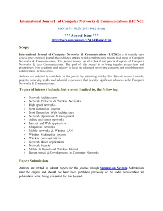 International Journal of Computer Networks & Communications (IJCNC)
ISSN 2974 - 932N 2974-5962 (Print)
*** August Issue ***
http://flyccs.com/jounals/CNCIJ/Home.html
Scope
International Journal of Computer Networks & Communications (IJCNC)is a bi monthly open
access peer-reviewed journal that publishes articles which contribute new results in all areas of Computer
Networks & Communications. The journal focuses on all technical and practical aspects of Computer
Networks & data Communications. The goal of this journal is to bring together researchers and
practitioners from academia and industry to focus on advanced networking concepts and establishing new
collaborations in these areas.
Authors are solicited to contribute to this journal by submitting articles that illustrate research results,
projects, surveying works and industrial experiences that describe significant advances in the Computer
Networks & Communications.
Topics of interest include, but are not limited to, the following
 Network Architectures
 Network Protocols & Wireless Networks
 High speed networks
 Next Generation Internet
 Next Generation Web Architectures
 Network Operations & management
 Adhoc and sensor networks
 Internet and Web applications
 Ubiquitous networks
 Mobile networks & Wireless LAN
 Wireless Multimedia systems
 Wireless communications
 Network Based applications
 Network Security
 Mobile & Broadband Wireless Internet
 Recent trends & Developments in Computer Networks
PaperSubmission
Authors are invited to submit papers for this journal through Submission System. Submissions
must be original and should not have been published previously or be under consideration for
publication while being evaluated for this Journal.
 