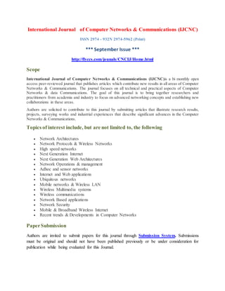 International Journal of Computer Networks & Communications (IJCNC)
ISSN 2974 - 932N 2974-5962 (Print)
*** September Issue ***
http://flyccs.com/jounals/CNCIJ/Home.html
Scope
International Journal of Computer Networks & Communications (IJCNC)is a bi monthly open
access peer-reviewed journal that publishes articles which contribute new results in all areas of Computer
Networks & Communications. The journal focuses on all technical and practical aspects of Computer
Networks & data Communications. The goal of this journal is to bring together researchers and
practitioners from academia and industry to focus on advanced networking concepts and establishing new
collaborations in these areas.
Authors are solicited to contribute to this journal by submitting articles that illustrate research results,
projects, surveying works and industrial experiences that describe significant advances in the Computer
Networks & Communications.
Topics of interest include, but are not limited to, the following
 Network Architectures
 Network Protocols & Wireless Networks
 High speed networks
 Next Generation Internet
 Next Generation Web Architectures
 Network Operations & management
 Adhoc and sensor networks
 Internet and Web applications
 Ubiquitous networks
 Mobile networks & Wireless LAN
 Wireless Multimedia systems
 Wireless communications
 Network Based applications
 Network Security
 Mobile & Broadband Wireless Internet
 Recent trends & Developments in Computer Networks
PaperSubmission
Authors are invited to submit papers for this journal through Submission System. Submissions
must be original and should not have been published previously or be under consideration for
publication while being evaluated for this Journal.
 