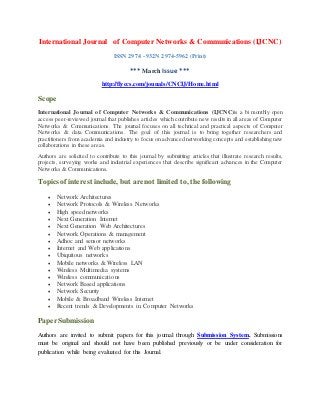 International Journal of Computer Networks & Communications (IJCNC)
ISSN 2974 - 932N 2974-5962 (Print)
*** March Issue ***
http://flyccs.com/jounals/CNCIJ/Home.html
Scope
International Journal of Computer Networks & Communications (IJCNC)is a bi monthly open
access peer-reviewed journal that publishes articles which contribute new results in all areas of Computer
Networks & Communications. The journal focuses on all technical and practical aspects of Computer
Networks & data Communications. The goal of this journal is to bring together researchers and
practitioners from academia and industry to focus on advanced networking concepts and establishing new
collaborations in these areas.
Authors are solicited to contribute to this journal by submitting articles that illustrate research results,
projects, surveying works and industrial experiences that describe significant advances in the Computer
Networks & Communications.
Topics of interest include, but are not limited to, the following
 Network Architectures
 Network Protocols & Wireless Networks
 High speed networks
 Next Generation Internet
 Next Generation Web Architectures
 Network Operations & management
 Adhoc and sensor networks
 Internet and Web applications
 Ubiquitous networks
 Mobile networks & Wireless LAN
 Wireless Multimedia systems
 Wireless communications
 Network Based applications
 Network Security
 Mobile & Broadband Wireless Internet
 Recent trends & Developments in Computer Networks
PaperSubmission
Authors are invited to submit papers for this journal through Submission System. Submissions
must be original and should not have been published previously or be under consideration for
publication while being evaluated for this Journal.
 