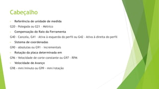 Cabeçalho
• Referência de unidade de medida
G20 – Polegada ou G21 – Métrico
• Compensação do Raio da Ferramenta
G40 – Cancela, G41 – Ativa à esquerda do perfil ou G42 – Ativa à direita do perfil
• Sistema de coordenadas
G90 – absolutas ou G91 – incrementais
• Rotação da placa determinada em
G96 - Velocidade de corte constante ou G97 – RPM
• Velocidade de Avanço
G98 - mm/minuto ou G99 - mm/rotação
 