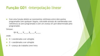 Função G01 –Interpolação linear
 Com esta função obtém-se movimentos retilíneos entre dois pontos
programados com qualquer ângulo, calculado através de coordenadas com
referência ao zero programado e com um avanço (F) pré-determinado pelo
programador.
Sintaxe:
G1 X_ _ _ Y_ _ _ Z_ _ _ F_ _ _
onde:
 X = coordenada a ser atingida
 Z = coordenada a ser atingida
 F = avanço de trabalho (mm/min)
 