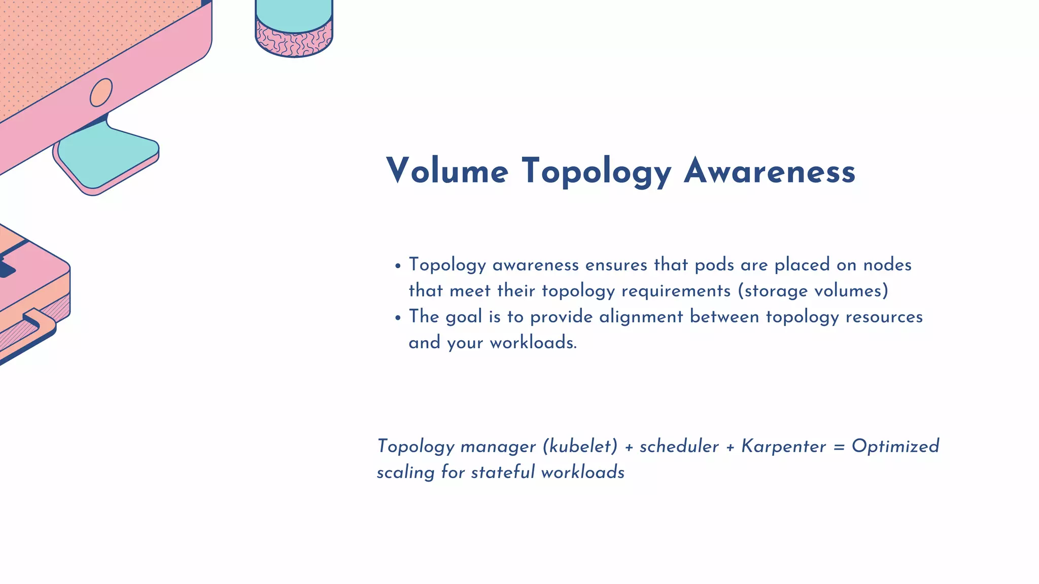 Topology awareness ensures that pods are placed on nodes
that meet their topology requirements (storage volumes)
The goal is to provide alignment between topology resources
and your workloads.
Topology manager (kubelet) + scheduler + Karpenter = Optimized
scaling for stateful workloads
Volume Topology Awareness
 