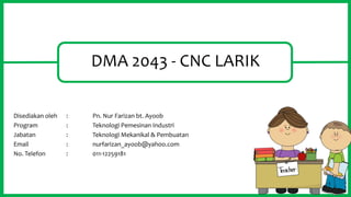 DMA 2043 - CNC LARIK
Disediakan oleh : Pn. Nur Farizan bt. Ayoob
Program : Teknologi Pemesinan Industri
Jabatan : Teknologi Mekanikal & Pembuatan
Email : nurfarizan_ayoob@yahoo.com
No. Telefon : 011-12259181
1
 