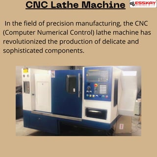 CNC Lathe Machine
In the field of precision manufacturing, the CNC
(Computer Numerical Control) lathe machine has
revolutionized the production of delicate and
sophisticated components.
 
