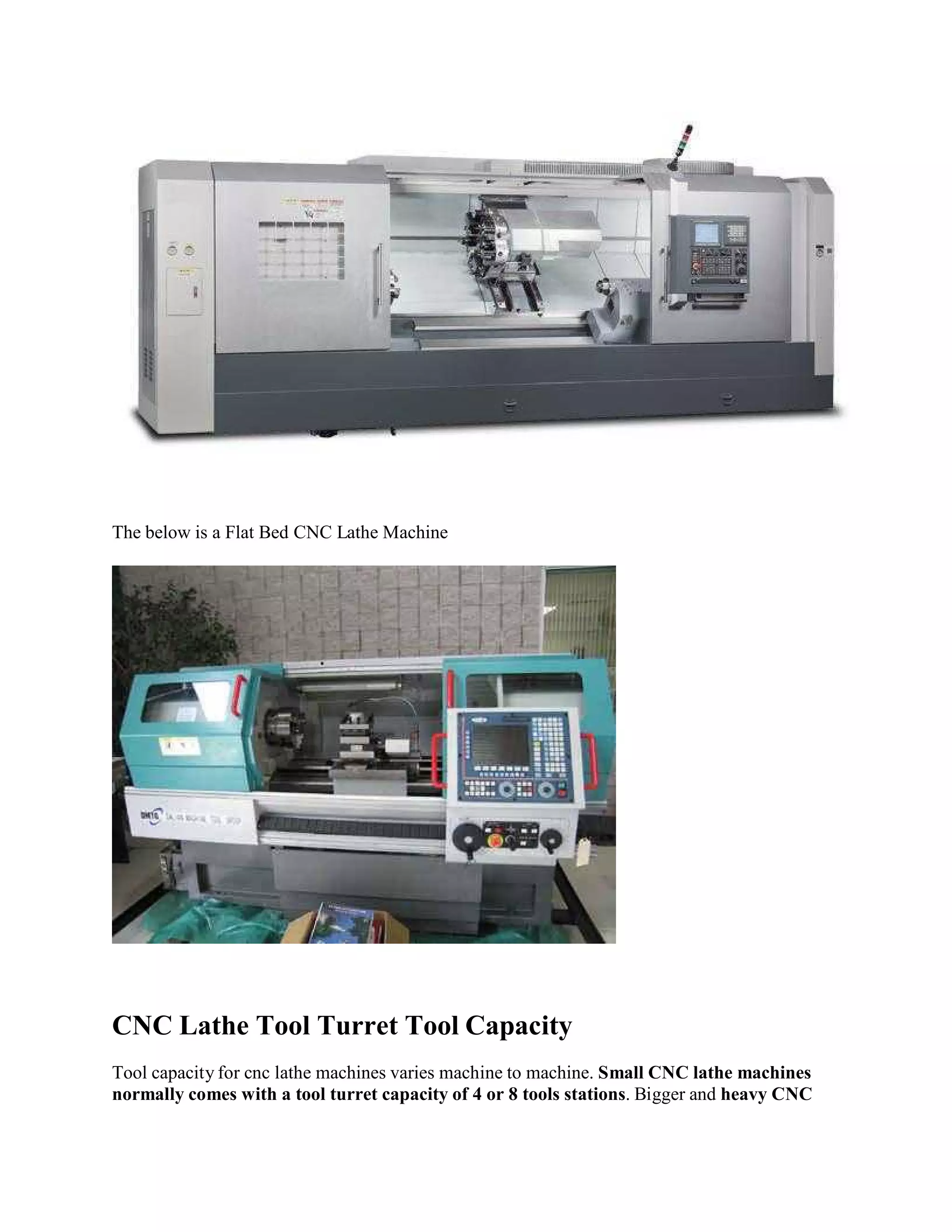 The below is a Flat Bed CNC Lathe Machine 
CNC Lathe Tool Turret Tool Capacity 
Tool capacity for cnc lathe machines varies machine to machine. Small CNC lathe machines 
normally comes with a tool turret capacity of 4 or 8 tools stations. Bigger and heavy CNC 
 