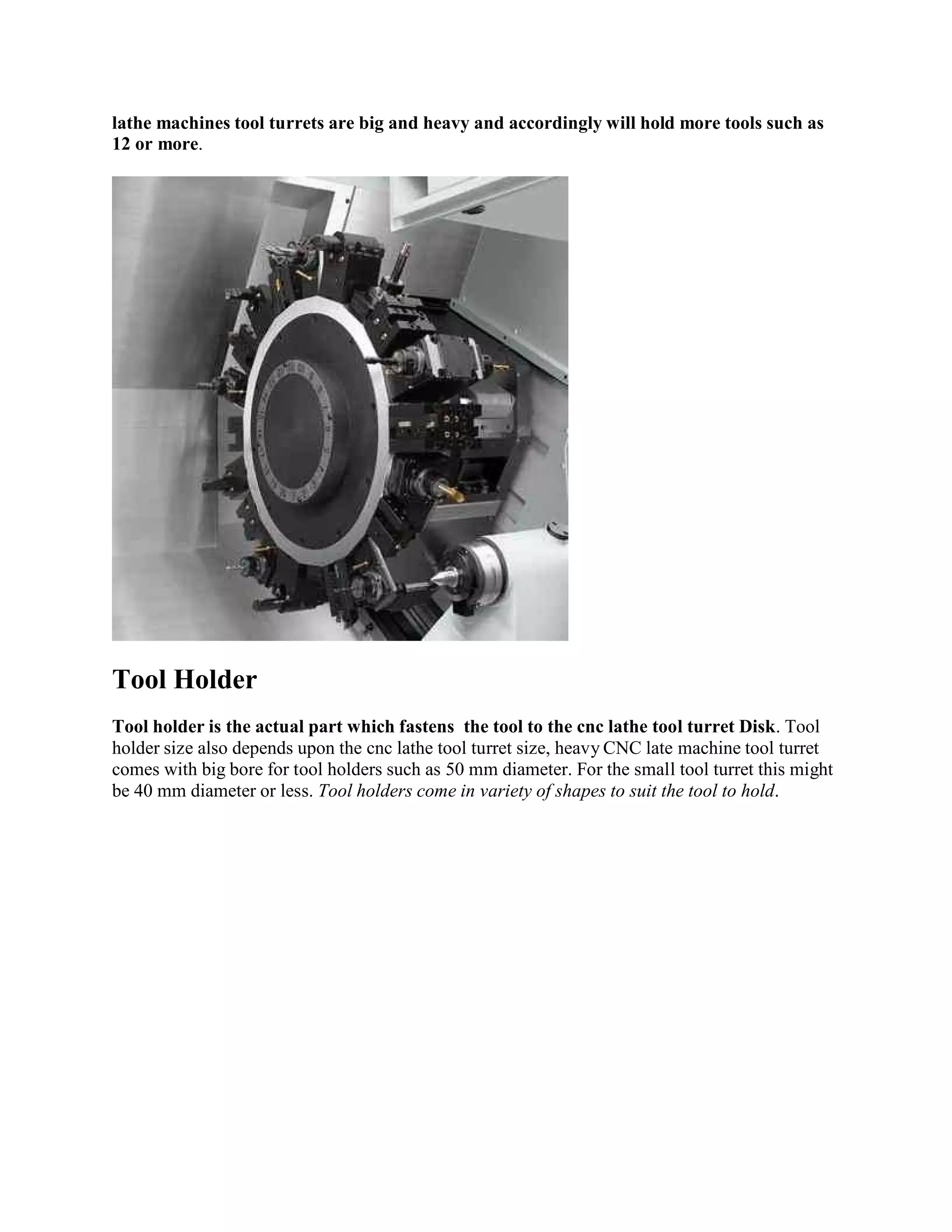 lathe machines tool turrets are big and heavy and accordingly will hold more tools such as 
12 or more. 
Tool Holder 
Tool holder is the actual part which fastens the tool to the cnc lathe tool turret Disk. Tool 
holder size also depends upon the cnc lathe tool turret size, heavy CNC late machine tool turret 
comes with big bore for tool holders such as 50 mm diameter. For the small tool turret this might 
be 40 mm diameter or less. Tool holders come in variety of shapes to suit the tool to hold. 
 