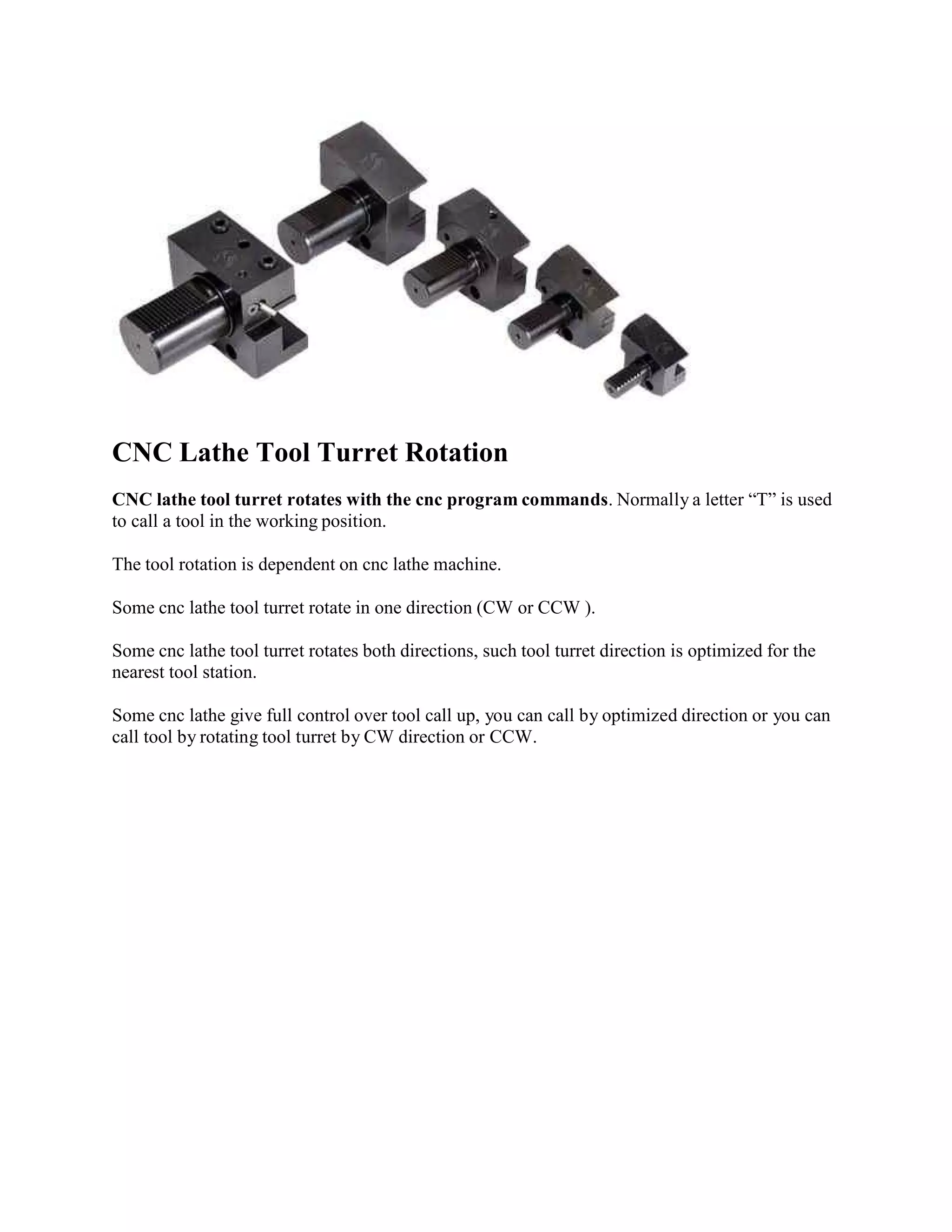 CNC Lathe Tool Turret Rotation 
CNC lathe tool turret rotates with the cnc programcommands. Normally a letter “T” is used 
to call a tool in the working position. 
The tool rotation is dependent on cnc lathe machine. 
Some cnc lathe tool turret rotate in one direction (CW or CCW ). 
Some cnc lathe tool turret rotates both directions, such tool turret direction is optimized for the 
nearest tool station. 
Some cnc lathe give full control over tool call up, you can call by optimized direction or you can 
call tool by rotating tool turret by CW direction or CCW. 

