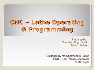 CNC – Lathe OperatingCNC – Lathe Operating
& Programming& Programming
Prepared by
Virender Singh Bhati
Akash Shukla
Guidance by Mr. Dharmendra Rajput
HOD – Tool Room Department
NSIC Rajkot
1
 
