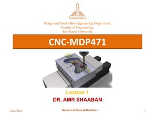 10/12/2016 1Numerical Control Machines
CNC-MDP471
Design and Production Engineering Department,
Faculty of Engineering,
Ain Shams University.
Lecture 1
DR. AMR SHAABAN
 