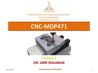 10/12/2016 1Numerical Control Machines
CNC-MDP471
Design and Production Engineering Department,
Faculty of Engineering,
Ain Shams University.
Lecture 2
DR. AMR SHAABAN
 