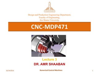 10/24/2016 1Numerical Control Machines
CNC-MDP471
Design and Production Engineering Department,
Faculty of Engineering,
Ain Shams University.
Lecture 3
DR. AMR SHAABAN
 