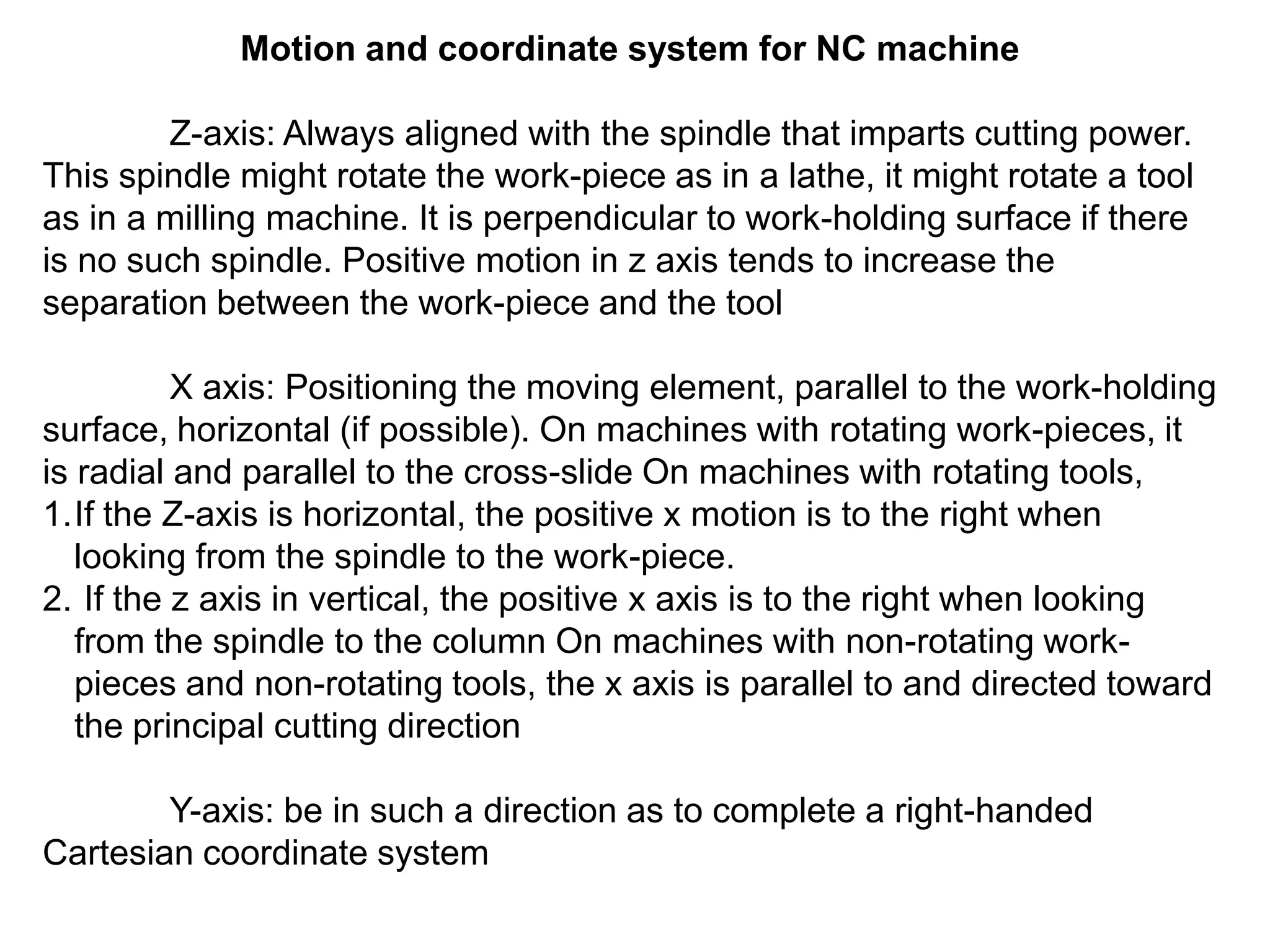Motion and coordinate system for NC machine
Z-axis: Always aligned with the spindle that imparts cutting power.
This spindle might rotate the work-piece as in a lathe, it might rotate a tool
as in a milling machine. It is perpendicular to work-holding surface if there
is no such spindle. Positive motion in z axis tends to increase the
separation between the work-piece and the tool

X axis: Positioning the moving element, parallel to the work-holding
surface, horizontal (if possible). On machines with rotating work-pieces, it
is radial and parallel to the cross-slide On machines with rotating tools,
1.If the Z-axis is horizontal, the positive x motion is to the right when
looking from the spindle to the work-piece.
2. If the z axis in vertical, the positive x axis is to the right when looking
from the spindle to the column On machines with non-rotating workpieces and non-rotating tools, the x axis is parallel to and directed toward
the principal cutting direction
Y-axis: be in such a direction as to complete a right-handed
Cartesian coordinate system

 
