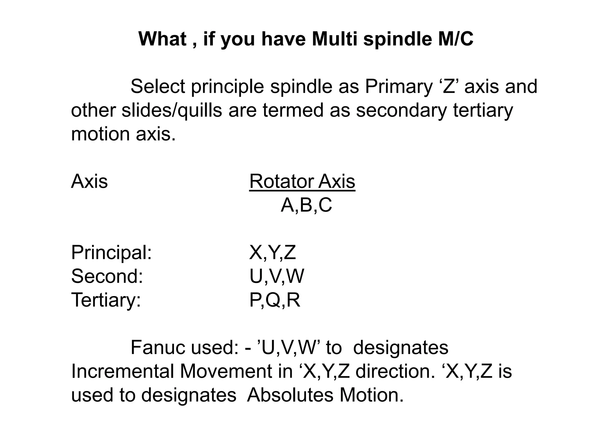 What , if you have Multi spindle M/C
Select principle spindle as Primary „Z‟ axis and
other slides/quills are termed as secondary tertiary
motion axis.
Axis

Rotator Axis
A,B,C

Principal:
Second:
Tertiary:

X,Y,Z
U,V,W
P,Q,R

Fanuc used: - ‟U,V,W‟ to designates
Incremental Movement in „X,Y,Z direction. „X,Y,Z is
used to designates Absolutes Motion.

 