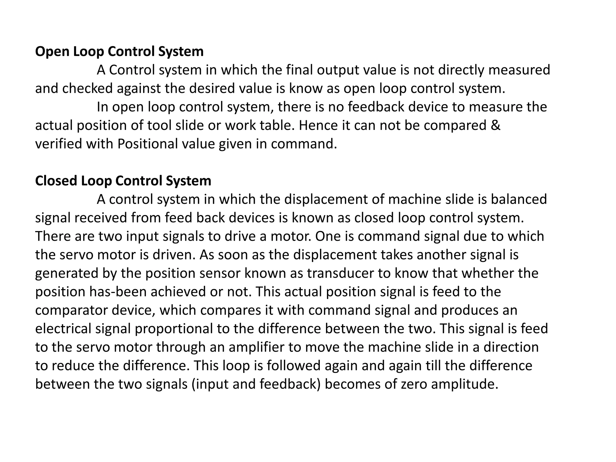 Open Loop Control System
A Control system in which the final output value is not directly measured
and checked against the desired value is know as open loop control system.
In open loop control system, there is no feedback device to measure the
actual position of tool slide or work table. Hence it can not be compared &
verified with Positional value given in command.
Closed Loop Control System
A control system in which the displacement of machine slide is balanced
signal received from feed back devices is known as closed loop control system.
There are two input signals to drive a motor. One is command signal due to which
the servo motor is driven. As soon as the displacement takes another signal is
generated by the position sensor known as transducer to know that whether the
position has-been achieved or not. This actual position signal is feed to the
comparator device, which compares it with command signal and produces an
electrical signal proportional to the difference between the two. This signal is feed
to the servo motor through an amplifier to move the machine slide in a direction
to reduce the difference. This loop is followed again and again till the difference
between the two signals (input and feedback) becomes of zero amplitude.

 