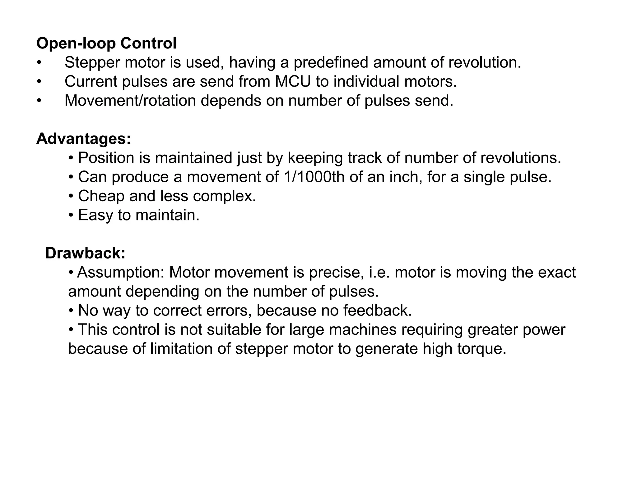 Open-loop Control
• Stepper motor is used, having a predefined amount of revolution.
• Current pulses are send from MCU to individual motors.
• Movement/rotation depends on number of pulses send.

Advantages:
• Position is maintained just by keeping track of number of revolutions.
• Can produce a movement of 1/1000th of an inch, for a single pulse.
• Cheap and less complex.
• Easy to maintain.
Drawback:
• Assumption: Motor movement is precise, i.e. motor is moving the exact
amount depending on the number of pulses.
• No way to correct errors, because no feedback.
• This control is not suitable for large machines requiring greater power
because of limitation of stepper motor to generate high torque.

 