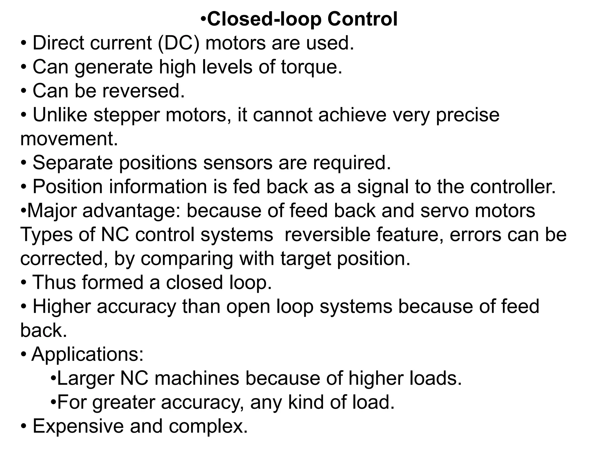 •Closed-loop Control
• Direct current (DC) motors are used.
• Can generate high levels of torque.
• Can be reversed.
• Unlike stepper motors, it cannot achieve very precise
movement.
• Separate positions sensors are required.
• Position information is fed back as a signal to the controller.
•Major advantage: because of feed back and servo motors
Types of NC control systems reversible feature, errors can be
corrected, by comparing with target position.
• Thus formed a closed loop.
• Higher accuracy than open loop systems because of feed
back.
• Applications:
•Larger NC machines because of higher loads.
•For greater accuracy, any kind of load.
• Expensive and complex.

 