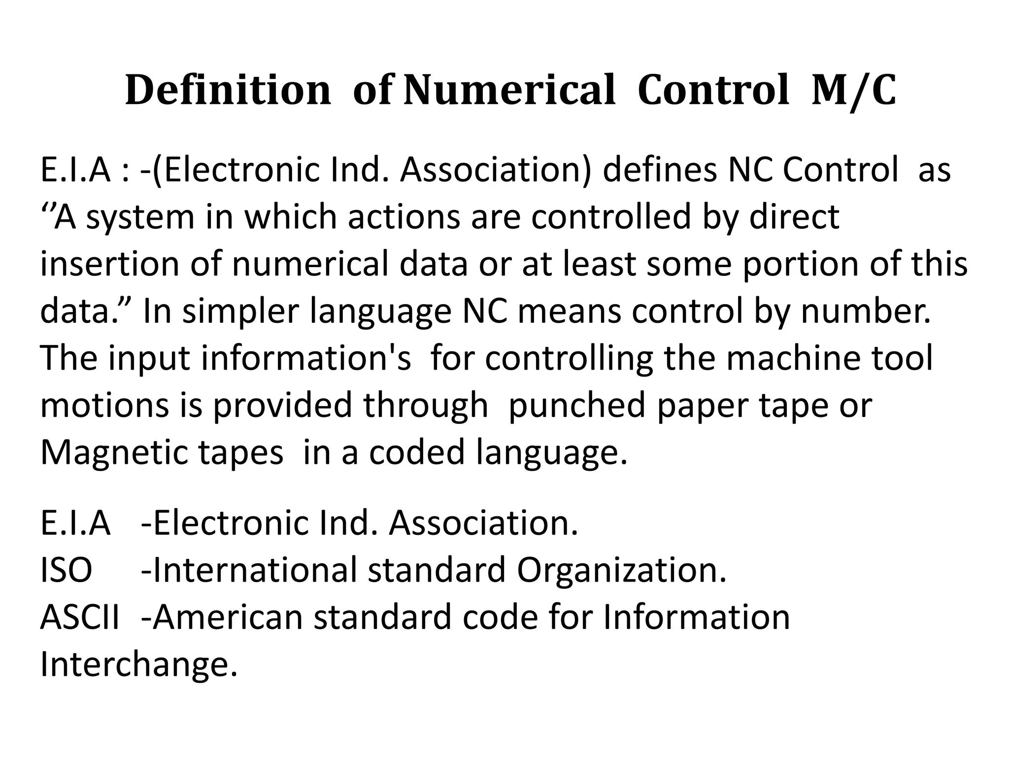 Definition of Numerical Control M/C
E.I.A : -(Electronic Ind. Association) defines NC Control as
‘’A system in which actions are controlled by direct
insertion of numerical data or at least some portion of this
data.” In simpler language NC means control by number.
The input information's for controlling the machine tool
motions is provided through punched paper tape or
Magnetic tapes in a coded language.
E.I.A -Electronic Ind. Association.
ISO -International standard Organization.
ASCII -American standard code for Information
Interchange.

 