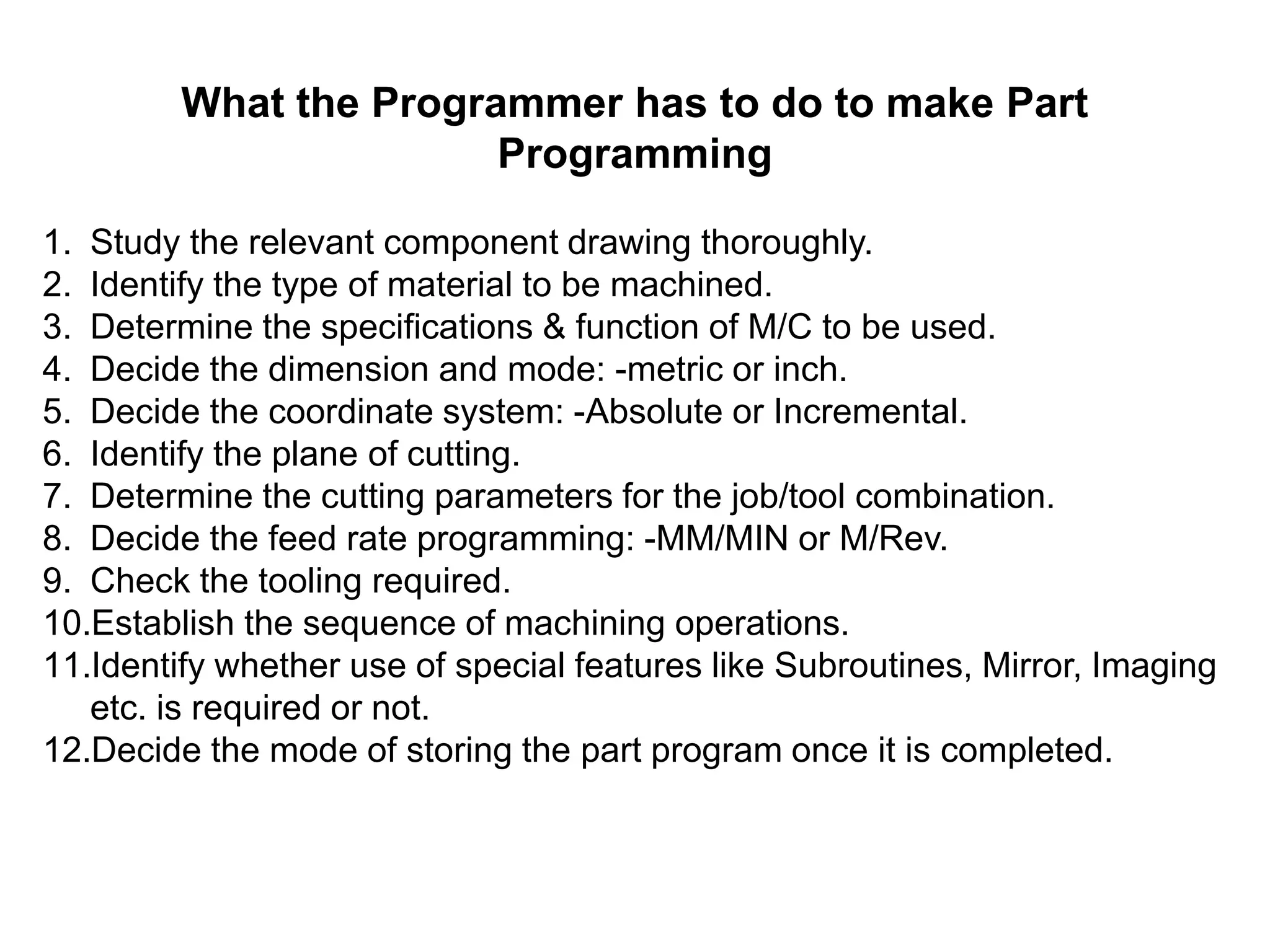 What the Programmer has to do to make Part
Programming
1. Study the relevant component drawing thoroughly.
2. Identify the type of material to be machined.
3. Determine the specifications & function of M/C to be used.
4. Decide the dimension and mode: -metric or inch.
5. Decide the coordinate system: -Absolute or Incremental.
6. Identify the plane of cutting.
7. Determine the cutting parameters for the job/tool combination.
8. Decide the feed rate programming: -MM/MIN or M/Rev.
9. Check the tooling required.
10.Establish the sequence of machining operations.
11.Identify whether use of special features like Subroutines, Mirror, Imaging
etc. is required or not.
12.Decide the mode of storing the part program once it is completed.

 