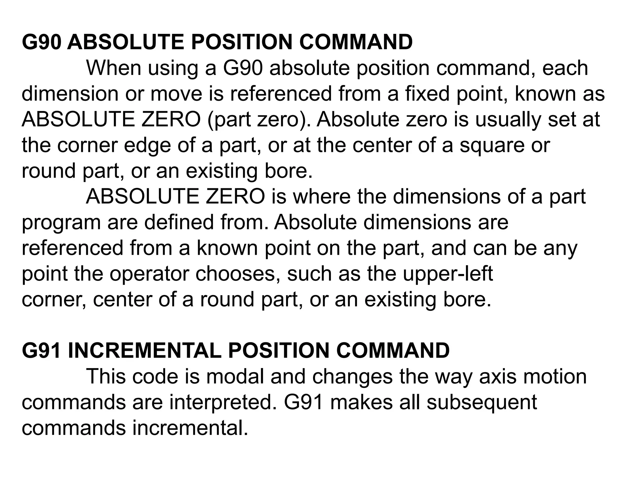 G90 ABSOLUTE POSITION COMMAND
When using a G90 absolute position command, each
dimension or move is referenced from a fixed point, known as
ABSOLUTE ZERO (part zero). Absolute zero is usually set at
the corner edge of a part, or at the center of a square or
round part, or an existing bore.
ABSOLUTE ZERO is where the dimensions of a part
program are defined from. Absolute dimensions are
referenced from a known point on the part, and can be any
point the operator chooses, such as the upper-left
corner, center of a round part, or an existing bore.
G91 INCREMENTAL POSITION COMMAND
This code is modal and changes the way axis motion
commands are interpreted. G91 makes all subsequent
commands incremental.

 