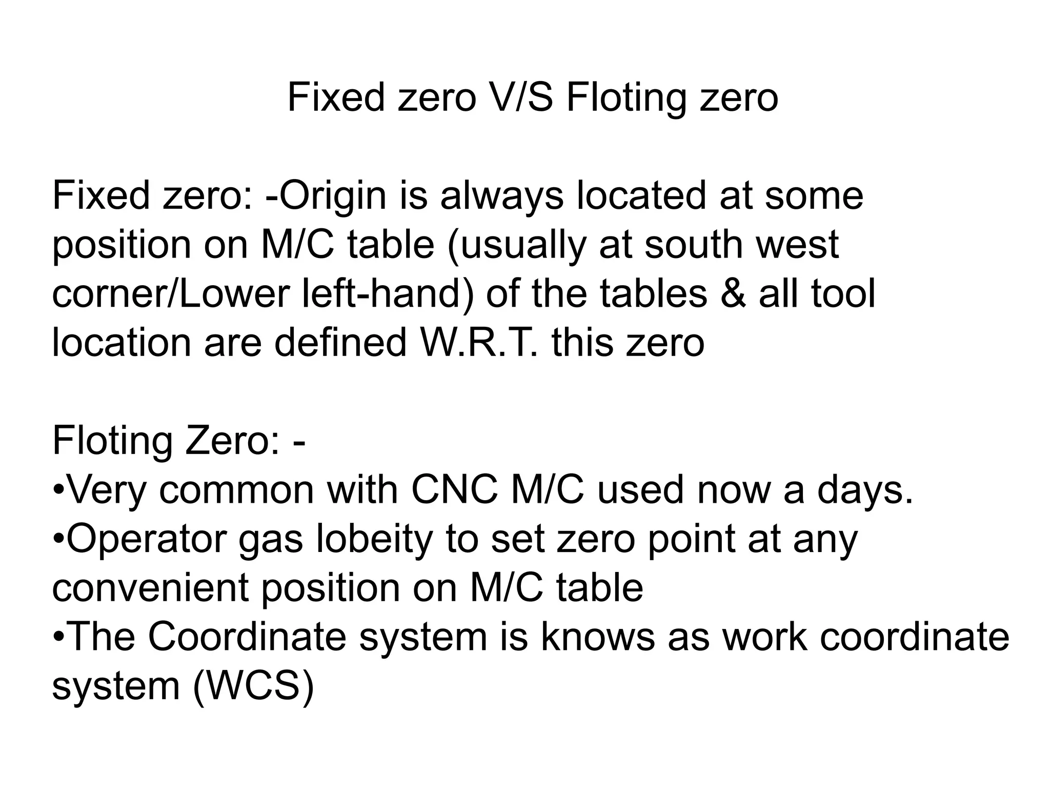 Fixed zero V/S Floting zero
Fixed zero: -Origin is always located at some
position on M/C table (usually at south west
corner/Lower left-hand) of the tables & all tool
location are defined W.R.T. this zero
Floting Zero: •Very common with CNC M/C used now a days.
•Operator gas lobeity to set zero point at any
convenient position on M/C table
•The Coordinate system is knows as work coordinate
system (WCS)

 