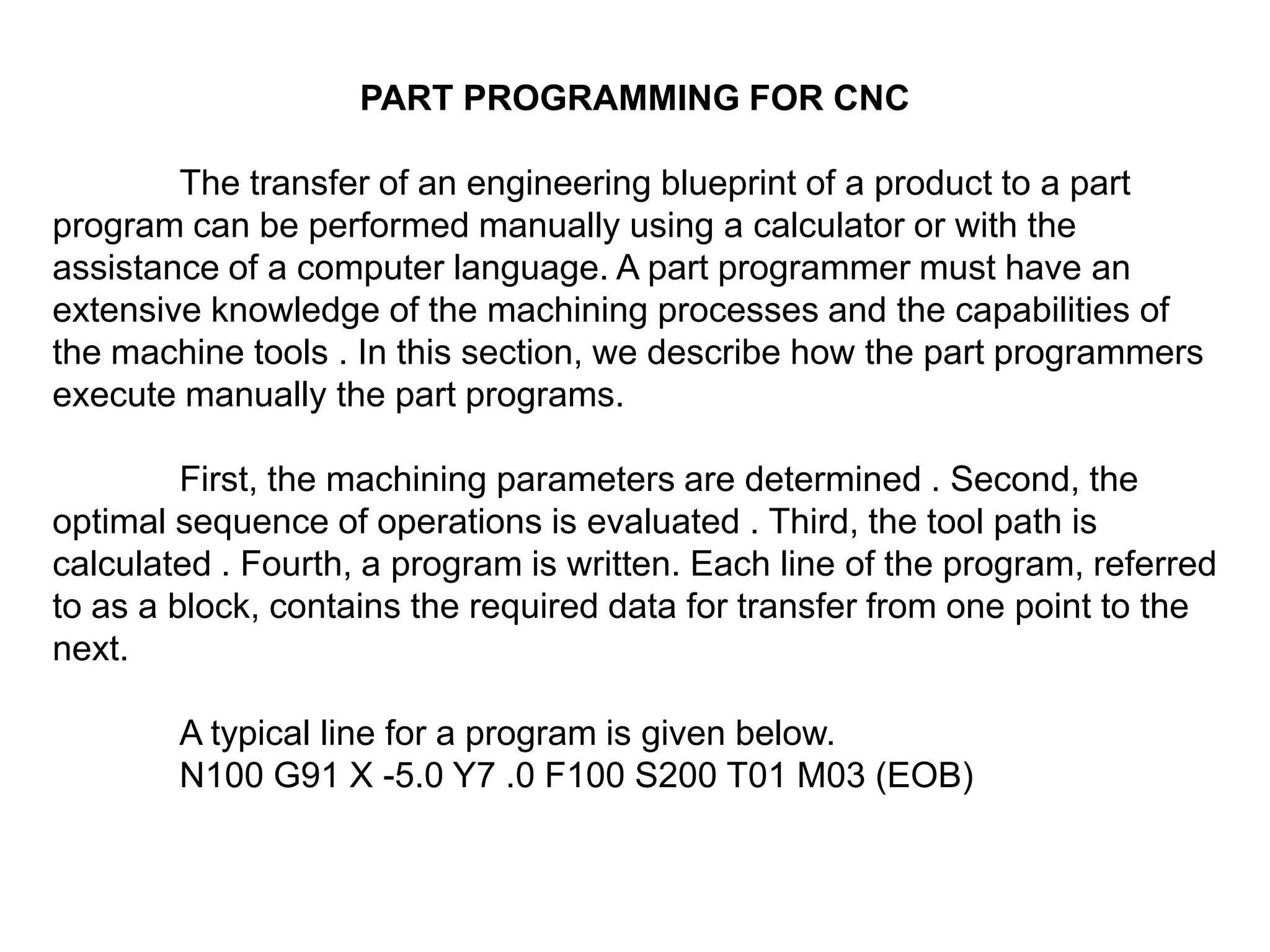PART PROGRAMMING FOR CNC
The transfer of an engineering blueprint of a product to a part
program can be performed manually using a calculator or with the
assistance of a computer language. A part programmer must have an
extensive knowledge of the machining processes and the capabilities of
the machine tools . In this section, we describe how the part programmers
execute manually the part programs.
First, the machining parameters are determined . Second, the
optimal sequence of operations is evaluated . Third, the tool path is
calculated . Fourth, a program is written. Each line of the program, referred
to as a block, contains the required data for transfer from one point to the
next.
A typical line for a program is given below.
N100 G91 X -5.0 Y7 .0 F100 S200 T01 M03 (EOB)

 