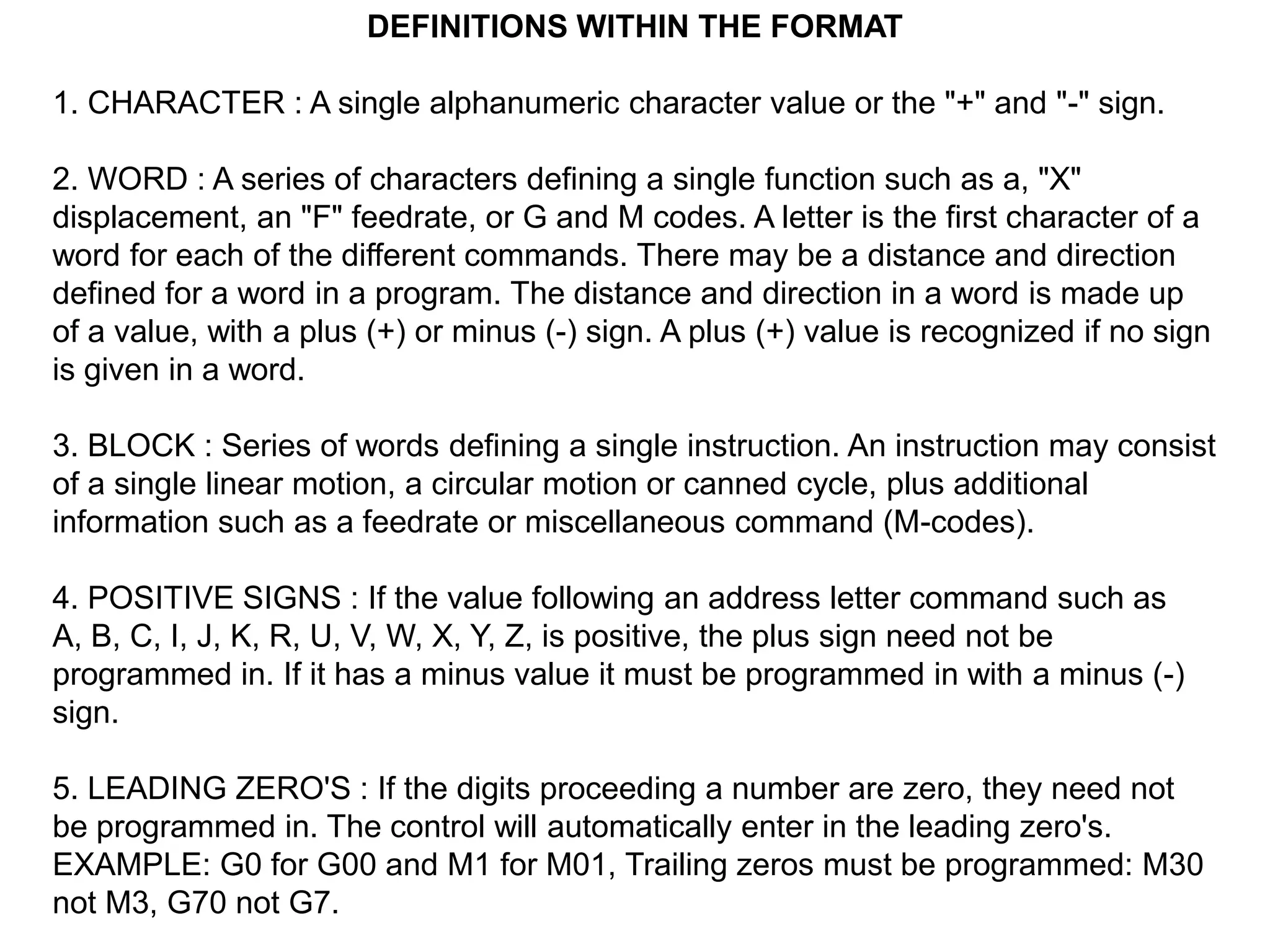 DEFINITIONS WITHIN THE FORMAT
1. CHARACTER : A single alphanumeric character value or the "+" and "-" sign.
2. WORD : A series of characters defining a single function such as a, "X"
displacement, an "F" feedrate, or G and M codes. A letter is the first character of a
word for each of the different commands. There may be a distance and direction
defined for a word in a program. The distance and direction in a word is made up
of a value, with a plus (+) or minus (-) sign. A plus (+) value is recognized if no sign
is given in a word.
3. BLOCK : Series of words defining a single instruction. An instruction may consist
of a single linear motion, a circular motion or canned cycle, plus additional
information such as a feedrate or miscellaneous command (M-codes).
4. POSITIVE SIGNS : If the value following an address letter command such as
A, B, C, I, J, K, R, U, V, W, X, Y, Z, is positive, the plus sign need not be
programmed in. If it has a minus value it must be programmed in with a minus (-)
sign.
5. LEADING ZERO'S : If the digits proceeding a number are zero, they need not
be programmed in. The control will automatically enter in the leading zero's.
EXAMPLE: G0 for G00 and M1 for M01, Trailing zeros must be programmed: M30
not M3, G70 not G7.

 