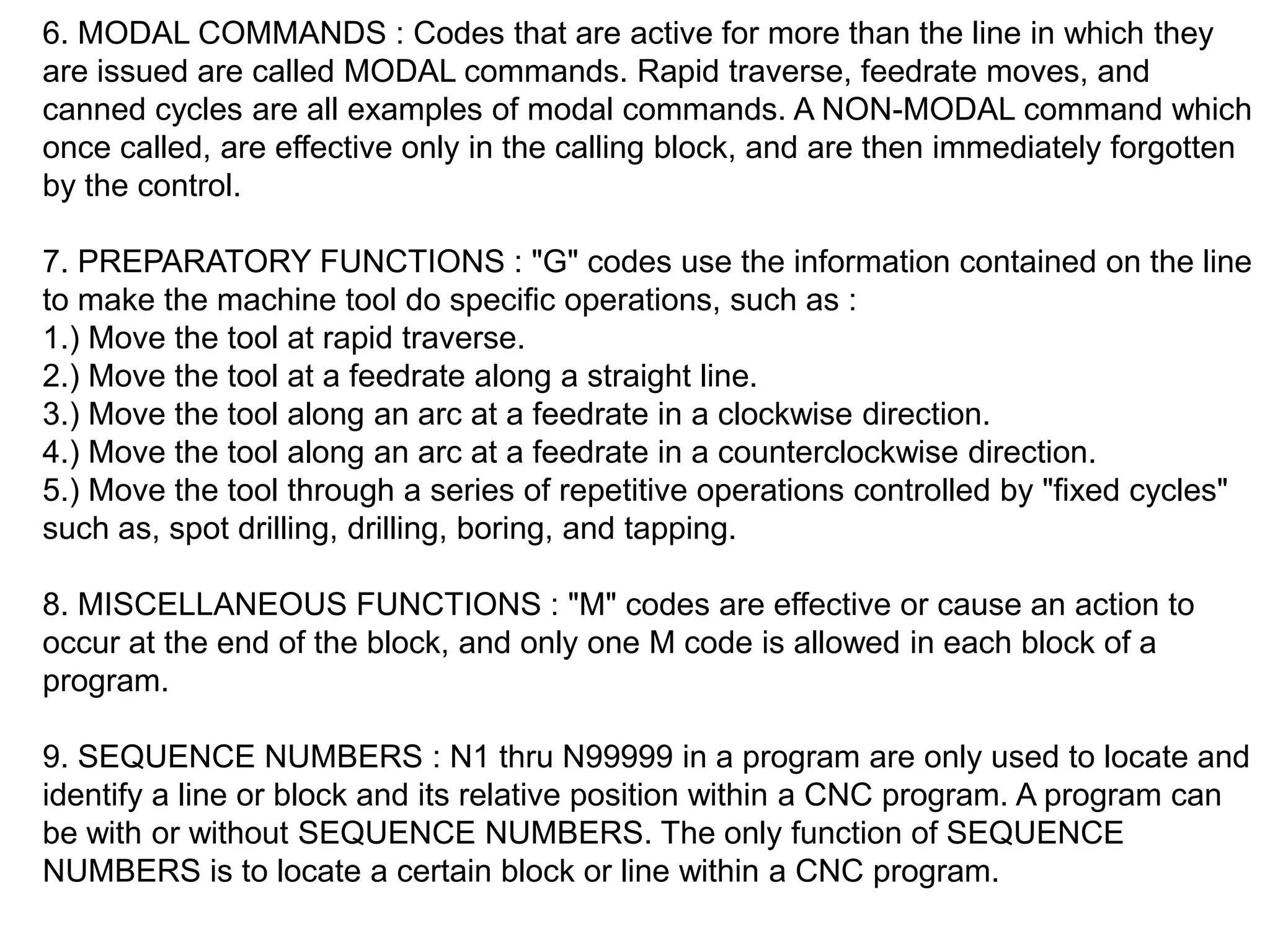 6. MODAL COMMANDS : Codes that are active for more than the line in which they
are issued are called MODAL commands. Rapid traverse, feedrate moves, and
canned cycles are all examples of modal commands. A NON-MODAL command which
once called, are effective only in the calling block, and are then immediately forgotten
by the control.
7. PREPARATORY FUNCTIONS : "G" codes use the information contained on the line
to make the machine tool do specific operations, such as :
1.) Move the tool at rapid traverse.
2.) Move the tool at a feedrate along a straight line.
3.) Move the tool along an arc at a feedrate in a clockwise direction.
4.) Move the tool along an arc at a feedrate in a counterclockwise direction.
5.) Move the tool through a series of repetitive operations controlled by "fixed cycles"
such as, spot drilling, drilling, boring, and tapping.
8. MISCELLANEOUS FUNCTIONS : "M" codes are effective or cause an action to
occur at the end of the block, and only one M code is allowed in each block of a
program.
9. SEQUENCE NUMBERS : N1 thru N99999 in a program are only used to locate and
identify a line or block and its relative position within a CNC program. A program can
be with or without SEQUENCE NUMBERS. The only function of SEQUENCE
NUMBERS is to locate a certain block or line within a CNC program.

 