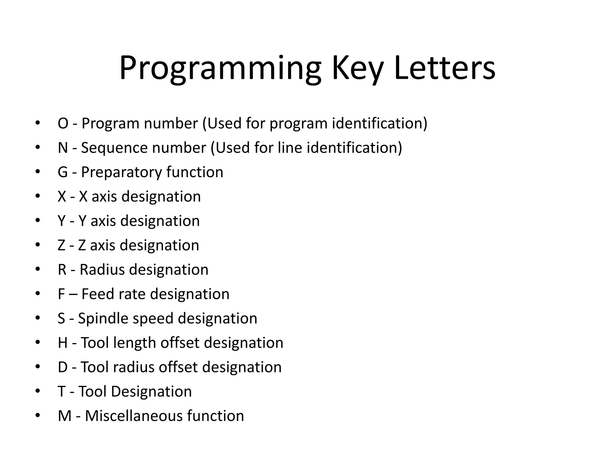 Programming Key Letters
•
•
•
•
•
•
•
•
•
•
•
•
•

O - Program number (Used for program identification)
N - Sequence number (Used for line identification)
G - Preparatory function
X - X axis designation
Y - Y axis designation
Z - Z axis designation
R - Radius designation
F – Feed rate designation
S - Spindle speed designation
H - Tool length offset designation
D - Tool radius offset designation
T - Tool Designation
M - Miscellaneous function

 