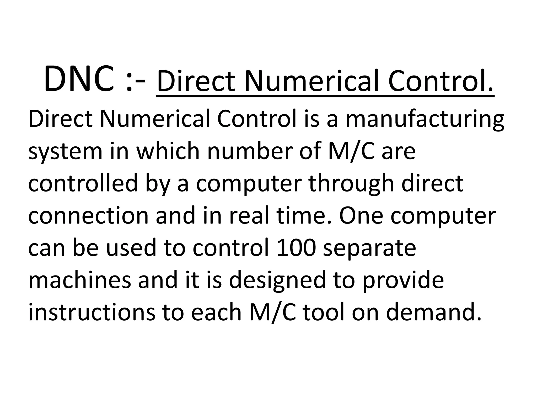 DNC :- Direct Numerical Control.
Direct Numerical Control is a manufacturing
system in which number of M/C are
controlled by a computer through direct
connection and in real time. One computer
can be used to control 100 separate
machines and it is designed to provide
instructions to each M/C tool on demand.

 