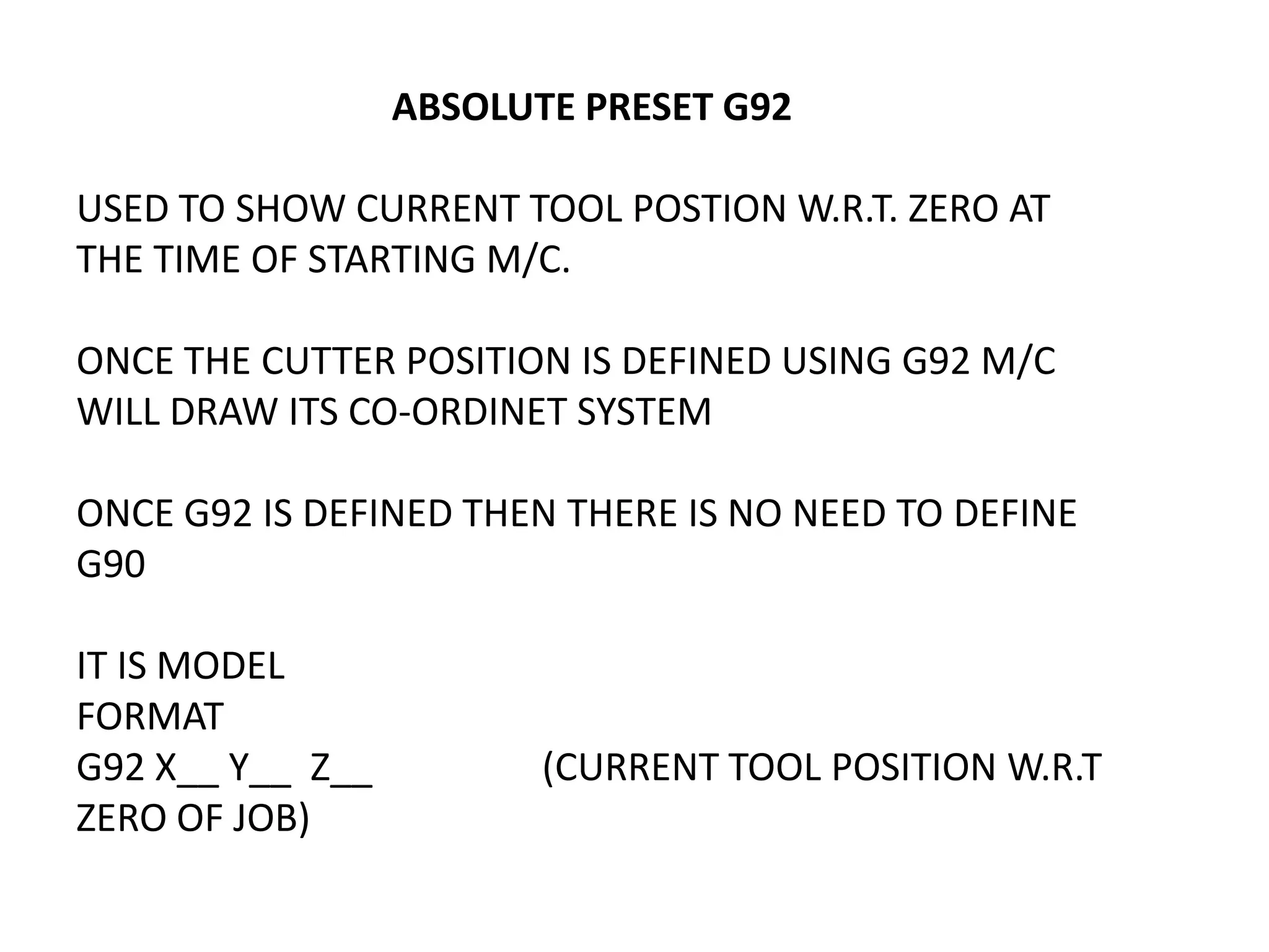 ABSOLUTE PRESET G92
USED TO SHOW CURRENT TOOL POSTION W.R.T. ZERO AT
THE TIME OF STARTING M/C.
ONCE THE CUTTER POSITION IS DEFINED USING G92 M/C
WILL DRAW ITS CO-ORDINET SYSTEM
ONCE G92 IS DEFINED THEN THERE IS NO NEED TO DEFINE
G90
IT IS MODEL
FORMAT
G92 X__ Y__ Z__
ZERO OF JOB)

(CURRENT TOOL POSITION W.R.T

 