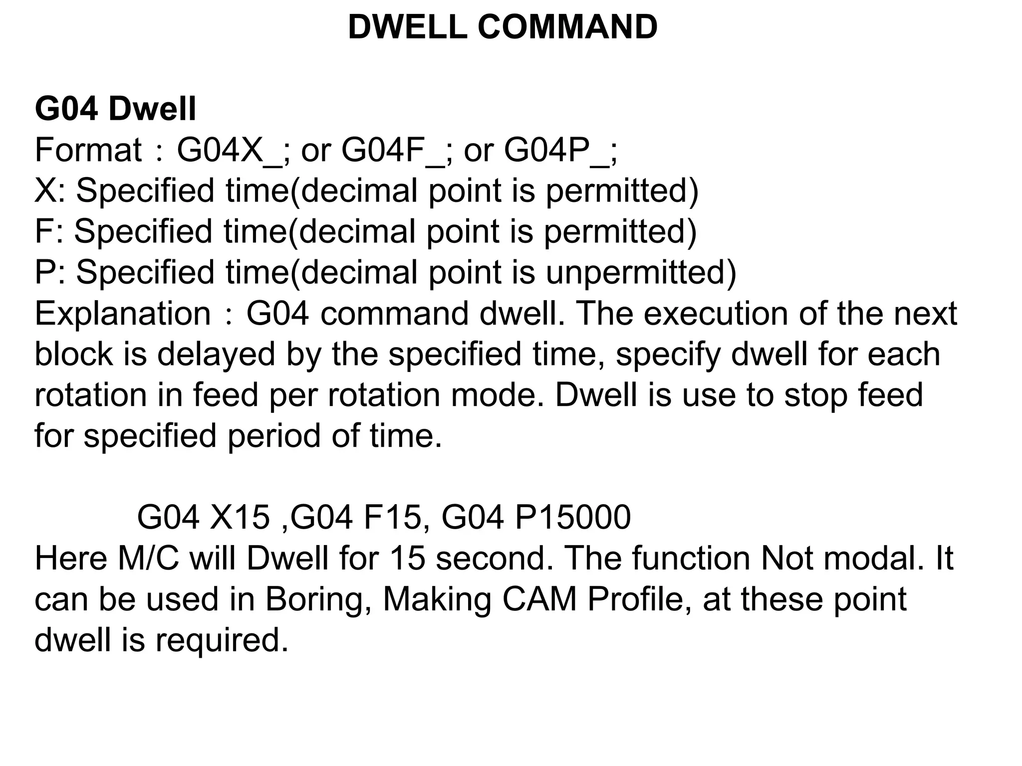 DWELL COMMAND
G04 Dwell
Format：G04X_; or G04F_; or G04P_;
X: Specified time(decimal point is permitted)
F: Specified time(decimal point is permitted)
P: Specified time(decimal point is unpermitted)
Explanation：G04 command dwell. The execution of the next
block is delayed by the specified time, specify dwell for each
rotation in feed per rotation mode. Dwell is use to stop feed
for specified period of time.
G04 X15 ,G04 F15, G04 P15000
Here M/C will Dwell for 15 second. The function Not modal. It
can be used in Boring, Making CAM Profile, at these point
dwell is required.

 