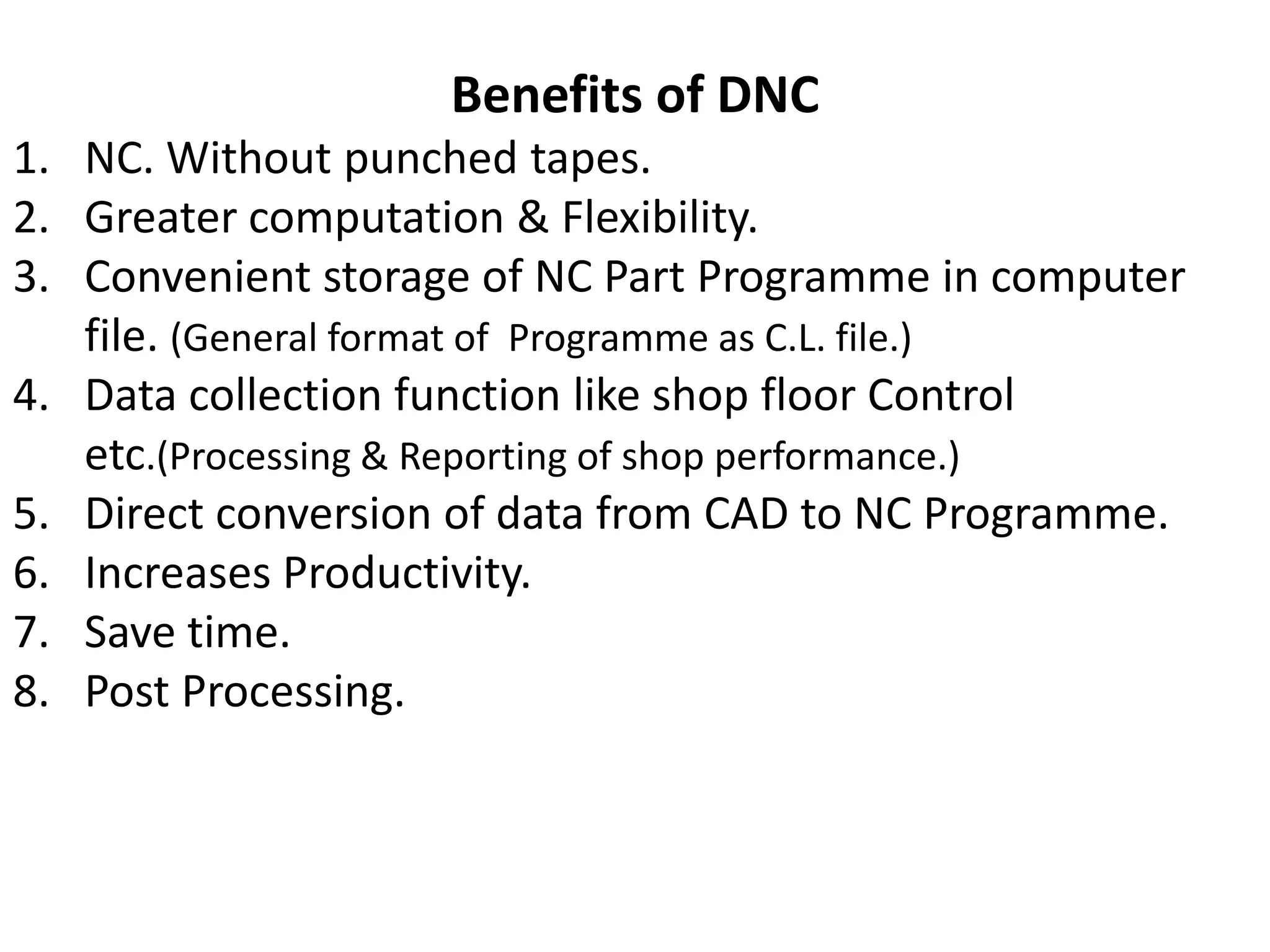 Benefits of DNC
1. NC. Without punched tapes.
2. Greater computation & Flexibility.
3. Convenient storage of NC Part Programme in computer
file. (General format of Programme as C.L. file.)
4. Data collection function like shop floor Control
etc.(Processing & Reporting of shop performance.)
5. Direct conversion of data from CAD to NC Programme.
6. Increases Productivity.
7. Save time.
8. Post Processing.

 