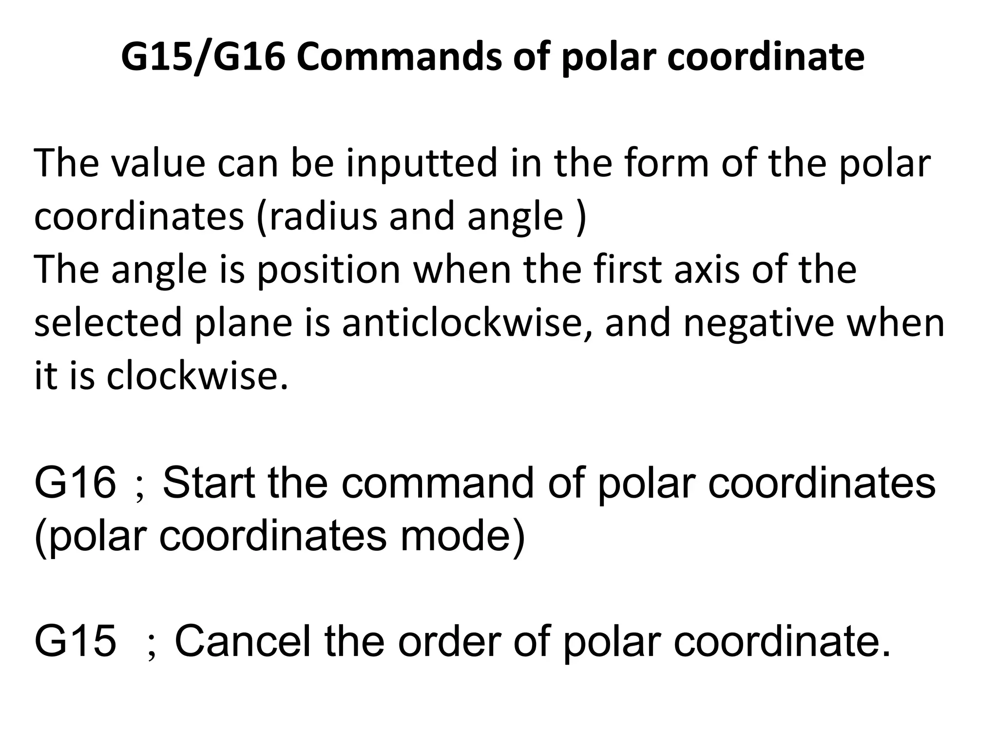 G15/G16 Commands of polar coordinate
The value can be inputted in the form of the polar
coordinates (radius and angle )
The angle is position when the first axis of the
selected plane is anticlockwise, and negative when
it is clockwise.
G16；Start the command of polar coordinates
(polar coordinates mode)
G15 ；Cancel the order of polar coordinate.

 