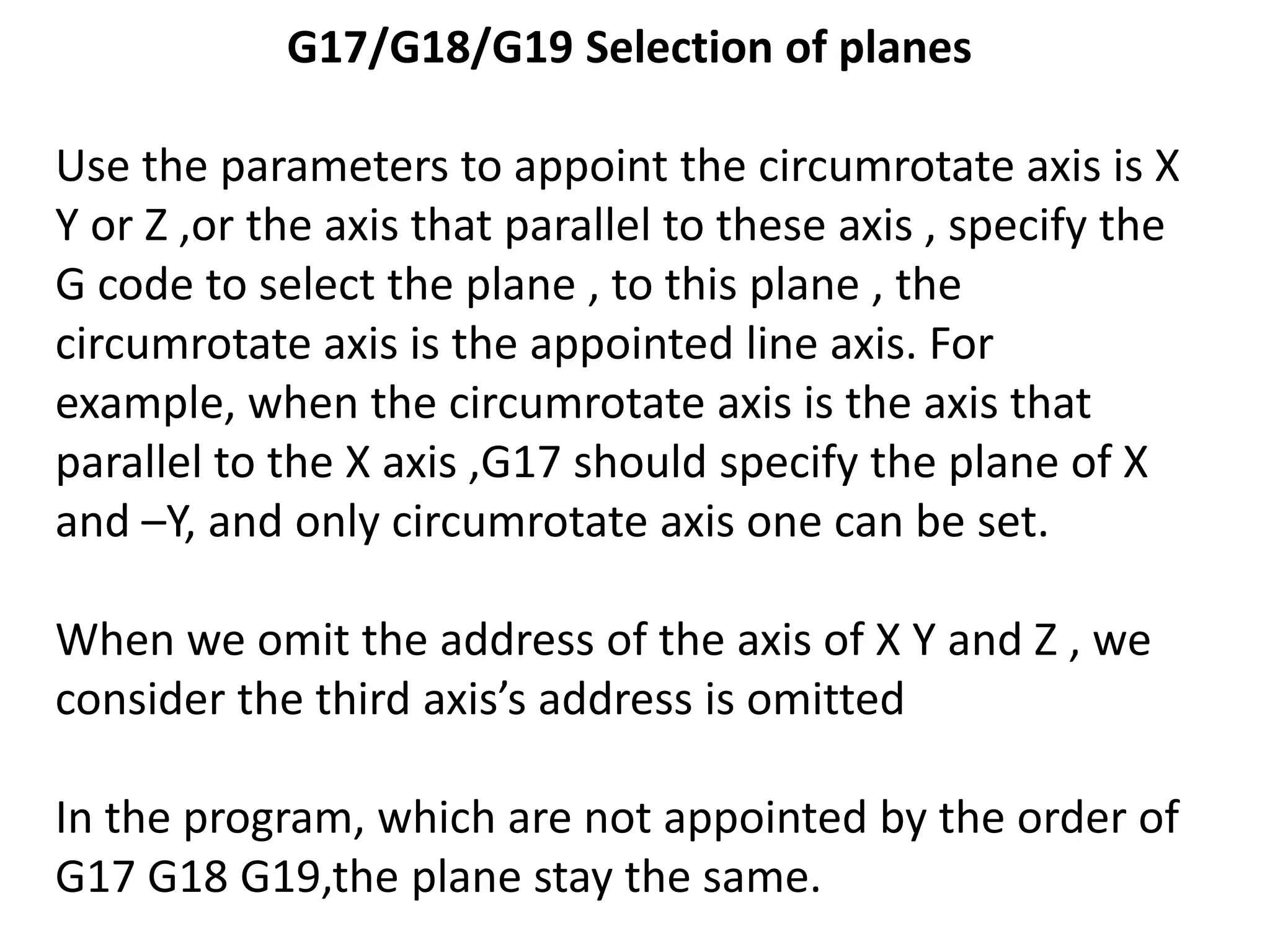 G17/G18/G19 Selection of planes
Use the parameters to appoint the circumrotate axis is X
Y or Z ,or the axis that parallel to these axis , specify the
G code to select the plane , to this plane , the
circumrotate axis is the appointed line axis. For
example, when the circumrotate axis is the axis that
parallel to the X axis ,G17 should specify the plane of X
and –Y, and only circumrotate axis one can be set.
When we omit the address of the axis of X Y and Z , we
consider the third axis’s address is omitted
In the program, which are not appointed by the order of
G17 G18 G19,the plane stay the same.

 