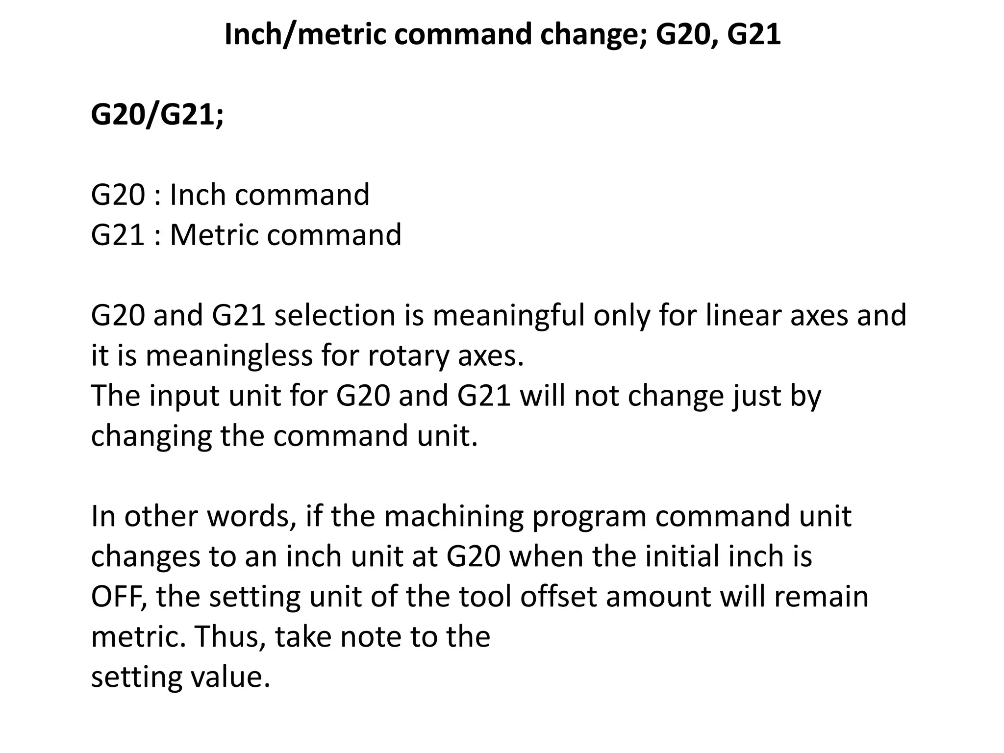 Inch/metric command change; G20, G21
G20/G21;

G20 : Inch command
G21 : Metric command
G20 and G21 selection is meaningful only for linear axes and
it is meaningless for rotary axes.
The input unit for G20 and G21 will not change just by
changing the command unit.
In other words, if the machining program command unit
changes to an inch unit at G20 when the initial inch is
OFF, the setting unit of the tool offset amount will remain
metric. Thus, take note to the
setting value.

 