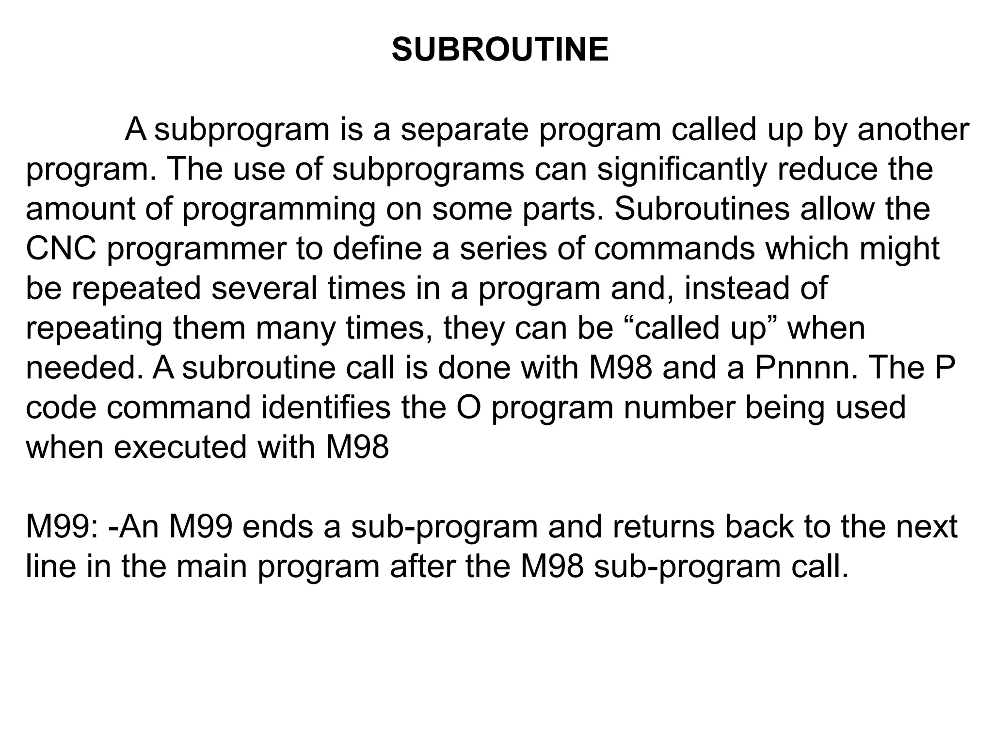 SUBROUTINE
A subprogram is a separate program called up by another
program. The use of subprograms can significantly reduce the
amount of programming on some parts. Subroutines allow the
CNC programmer to define a series of commands which might
be repeated several times in a program and, instead of
repeating them many times, they can be “called up” when
needed. A subroutine call is done with M98 and a Pnnnn. The P
code command identifies the O program number being used
when executed with M98
M99: -An M99 ends a sub-program and returns back to the next
line in the main program after the M98 sub-program call.

 