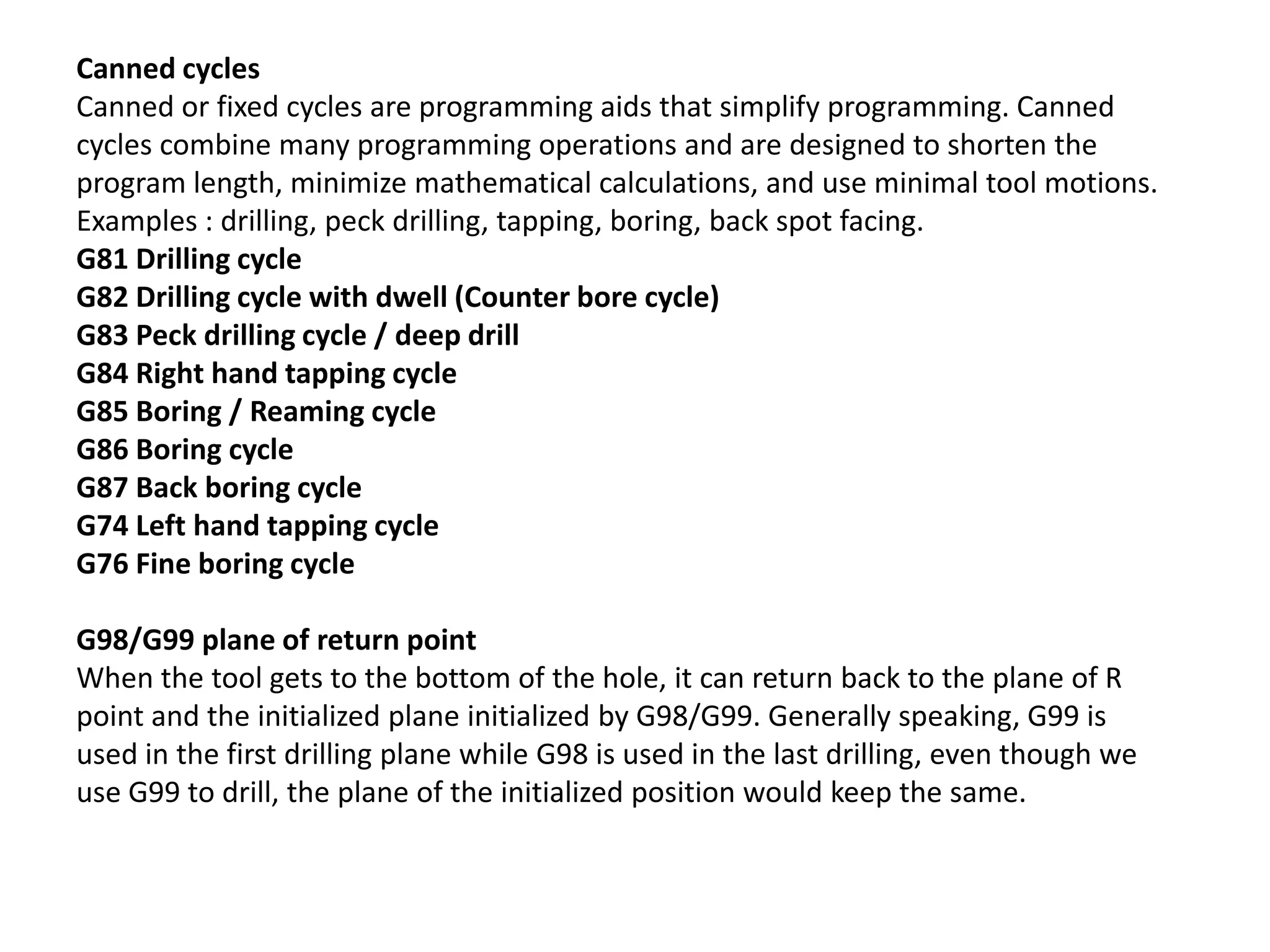 Canned cycles
Canned or fixed cycles are programming aids that simplify programming. Canned
cycles combine many programming operations and are designed to shorten the
program length, minimize mathematical calculations, and use minimal tool motions.
Examples : drilling, peck drilling, tapping, boring, back spot facing.
G81 Drilling cycle
G82 Drilling cycle with dwell (Counter bore cycle)
G83 Peck drilling cycle / deep drill
G84 Right hand tapping cycle
G85 Boring / Reaming cycle
G86 Boring cycle
G87 Back boring cycle
G74 Left hand tapping cycle
G76 Fine boring cycle
G98/G99 plane of return point
When the tool gets to the bottom of the hole, it can return back to the plane of R
point and the initialized plane initialized by G98/G99. Generally speaking, G99 is
used in the first drilling plane while G98 is used in the last drilling, even though we
use G99 to drill, the plane of the initialized position would keep the same.

 