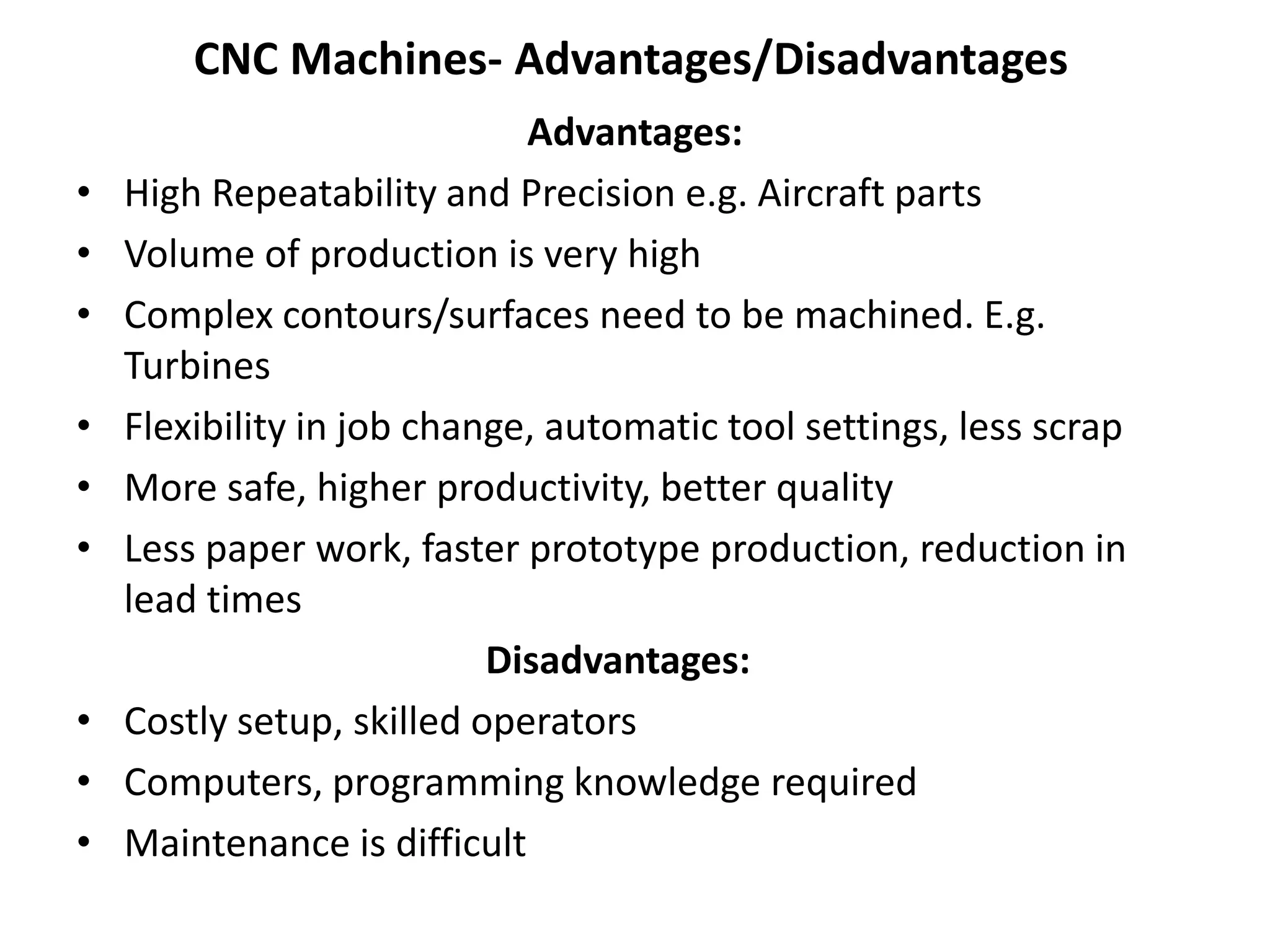 CNC Machines- Advantages/Disadvantages
•
•
•
•
•
•

•
•
•

Advantages:
High Repeatability and Precision e.g. Aircraft parts
Volume of production is very high
Complex contours/surfaces need to be machined. E.g.
Turbines
Flexibility in job change, automatic tool settings, less scrap
More safe, higher productivity, better quality
Less paper work, faster prototype production, reduction in
lead times
Disadvantages:
Costly setup, skilled operators
Computers, programming knowledge required
Maintenance is difficult

 