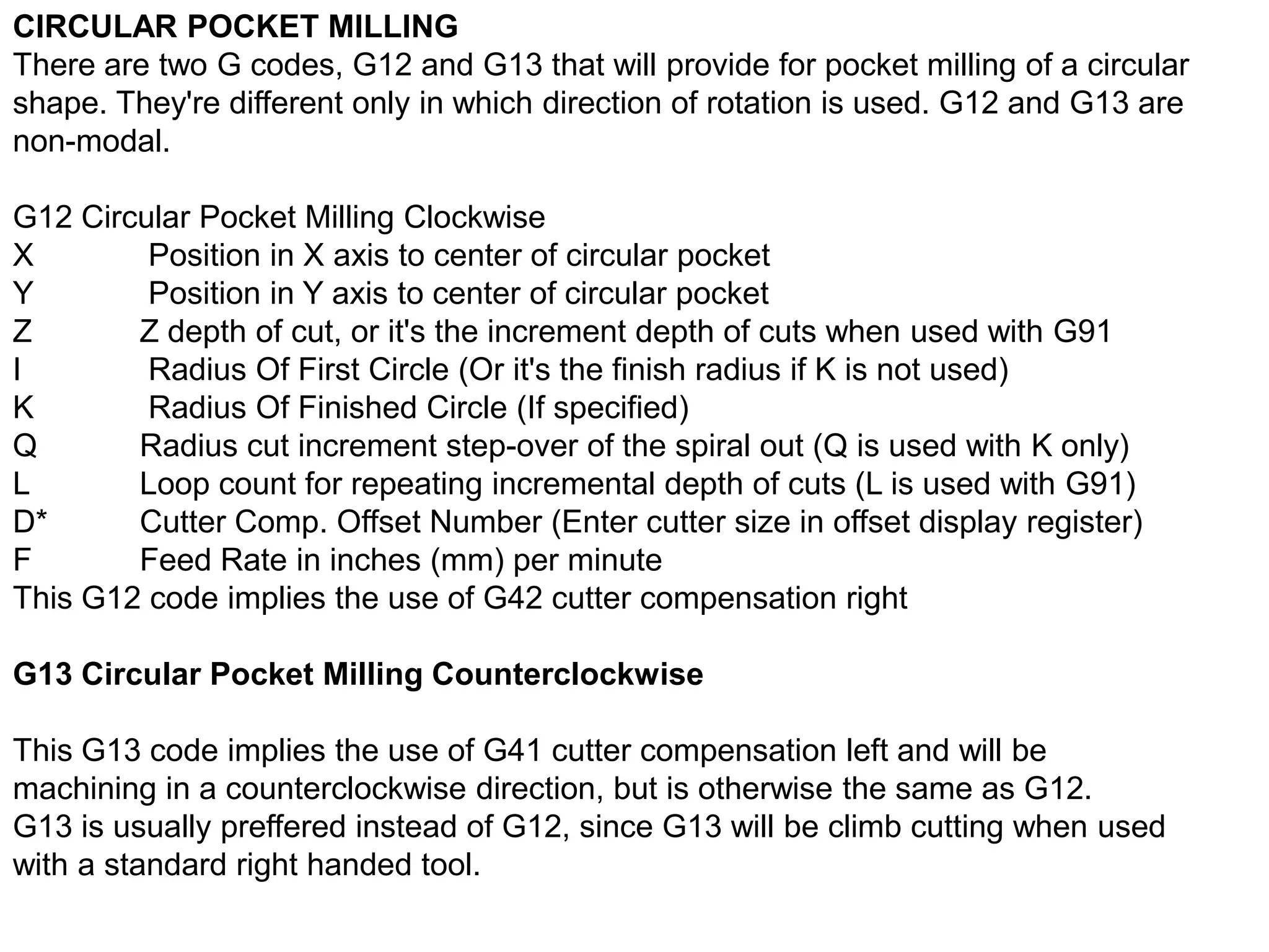 CIRCULAR POCKET MILLING
There are two G codes, G12 and G13 that will provide for pocket milling of a circular
shape. They're different only in which direction of rotation is used. G12 and G13 are
non-modal.
G12 Circular Pocket Milling Clockwise
X
Position in X axis to center of circular pocket
Y
Position in Y axis to center of circular pocket
Z
Z depth of cut, or it's the increment depth of cuts when used with G91
I
Radius Of First Circle (Or it's the finish radius if K is not used)
K
Radius Of Finished Circle (If specified)
Q
Radius cut increment step-over of the spiral out (Q is used with K only)
L
Loop count for repeating incremental depth of cuts (L is used with G91)
D*
Cutter Comp. Offset Number (Enter cutter size in offset display register)
F
Feed Rate in inches (mm) per minute
This G12 code implies the use of G42 cutter compensation right
G13 Circular Pocket Milling Counterclockwise

This G13 code implies the use of G41 cutter compensation left and will be
machining in a counterclockwise direction, but is otherwise the same as G12.
G13 is usually preffered instead of G12, since G13 will be climb cutting when used
with a standard right handed tool.

 