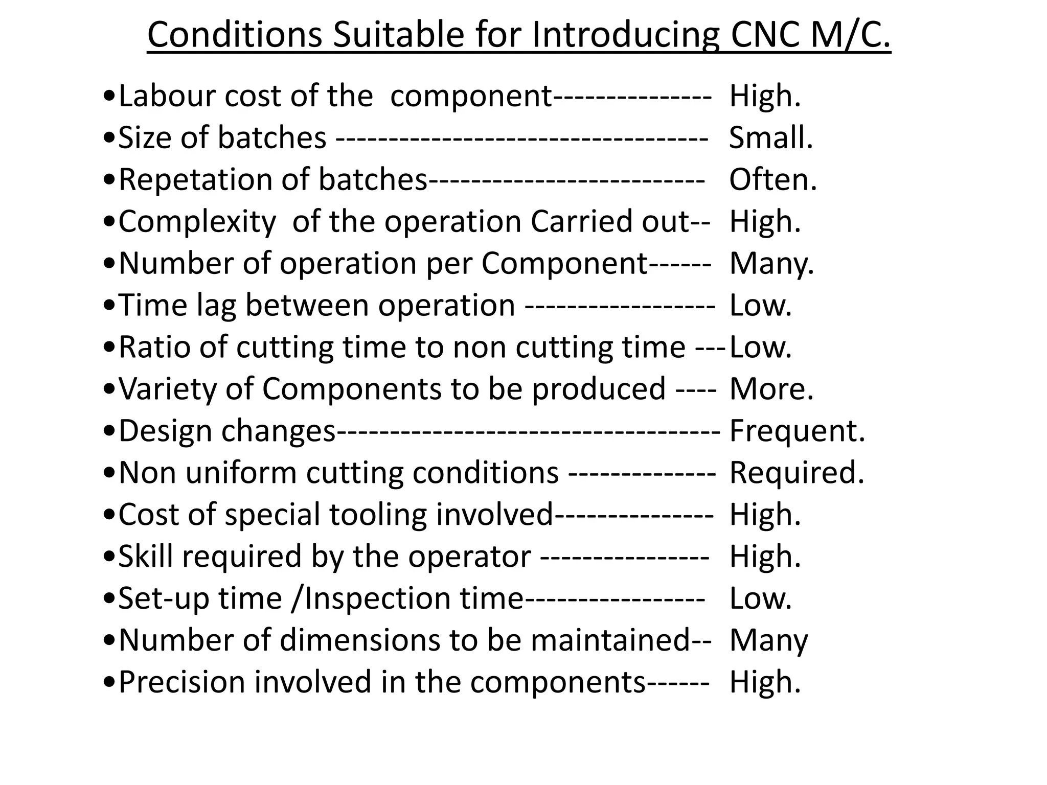 Conditions Suitable for Introducing CNC M/C.
•Labour cost of the component--------------- High.
•Size of batches ----------------------------------- Small.
•Repetation of batches-------------------------- Often.
•Complexity of the operation Carried out-- High.
•Number of operation per Component------ Many.
•Time lag between operation ------------------ Low.
•Ratio of cutting time to non cutting time ---Low.
•Variety of Components to be produced ---- More.
•Design changes------------------------------------ Frequent.
•Non uniform cutting conditions -------------- Required.
•Cost of special tooling involved--------------- High.
•Skill required by the operator ---------------- High.
•Set-up time /Inspection time----------------- Low.
•Number of dimensions to be maintained-- Many
•Precision involved in the components------ High.

 