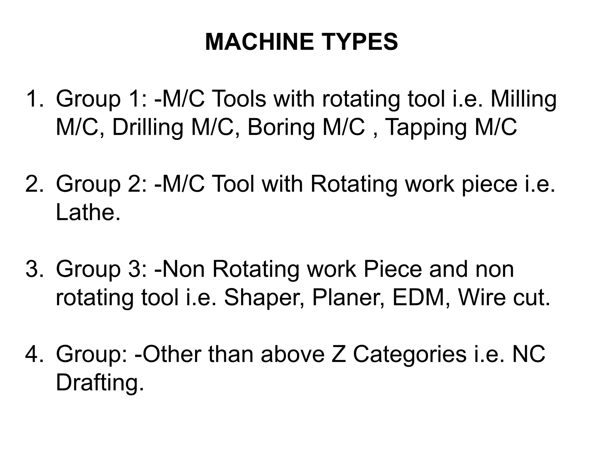 MACHINE TYPES
1. Group 1: -M/C Tools with rotating tool i.e. Milling
M/C, Drilling M/C, Boring M/C , Tapping M/C
2. Group 2: -M/C Tool with Rotating work piece i.e.
Lathe.

3. Group 3: -Non Rotating work Piece and non
rotating tool i.e. Shaper, Planer, EDM, Wire cut.
4. Group: -Other than above Z Categories i.e. NC
Drafting.

 