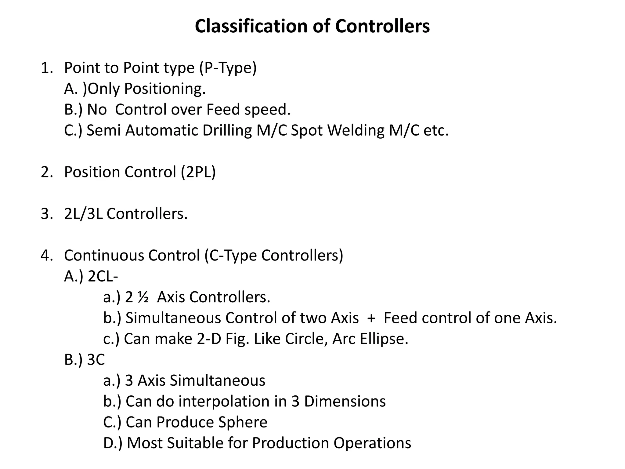 Classification of Controllers
1. Point to Point type (P-Type)
A. )Only Positioning.
B.) No Control over Feed speed.
C.) Semi Automatic Drilling M/C Spot Welding M/C etc.
2. Position Control (2PL)
3. 2L/3L Controllers.
4. Continuous Control (C-Type Controllers)
A.) 2CLa.) 2 ½ Axis Controllers.
b.) Simultaneous Control of two Axis + Feed control of one Axis.
c.) Can make 2-D Fig. Like Circle, Arc Ellipse.
B.) 3C
a.) 3 Axis Simultaneous
b.) Can do interpolation in 3 Dimensions
C.) Can Produce Sphere
D.) Most Suitable for Production Operations

 