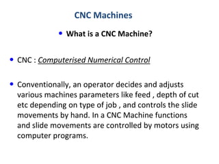 CNC Machines

• What is a CNC Machine?

• CNC : Computerised Numerical Control
• Conventionally, an operator decides and adjusts
various machines parameters like feed , depth of cut
etc depending on type of job , and controls the slide
movements by hand. In a CNC Machine functions
and slide movements are controlled by motors using
computer programs.

 