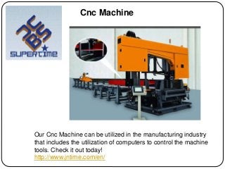 Our Cnc Machine can be utilized in the manufacturing industry
that includes the utilization of computers to control the machine
tools. Check it out today!
http://www.jntime.com/en/
Cnc Machine
 